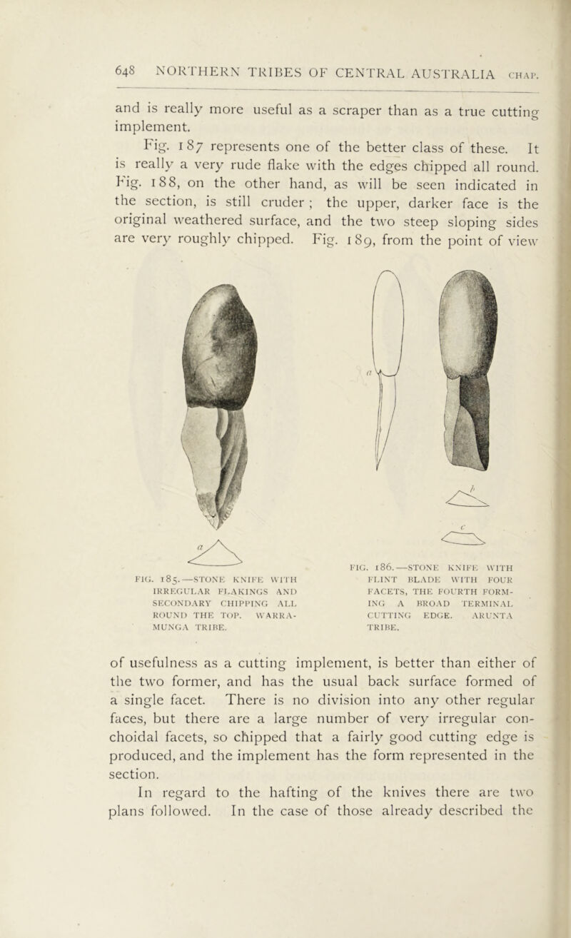 CHAP. and is really more useful as a scraper than as a true cutting implement. Fig. 187 represents one of the better class of these. It is really a very rude flake with the edges chipped all round, hig. 188, on the other hand, as will be seen indicated in the section, is still cruder ; the upper, darker face is the original weathered surface, and the two steep sloping sides are very roughly chipped. Fig. 189, from the point of view FIG. 186.—STONE KNIFE WITH FLINT BLADE WITH FOUR FACETS, THE FOURTH FORM- ING A BROAD TERMINAL CUTTING EDGE. ARUNTA TRIBE. FIG. 185.—STONE KNIFE WITH IRREGULAR FLAKINGS AND SECONDARY CHIPPING ALL ROUND THE TOP. WARRA- MUNGA TRIBE. of usefulness as a cutting implement, is better than either of the two former, and has the usual back surface formed of a single facet. There is no division into any other regular faces, but there are a large number of very irregular con- choidal facets, so chipped that a fairly good cutting edge is produced, and the implement has the form represented in the section. In regard to the hafting of the knives there are two plans followed. In the case of those already described the