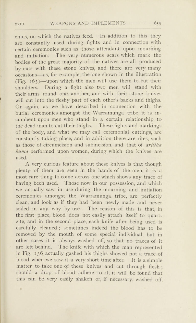 emus, on which the natives feed. In addition to this they are constantly used during fights and in connection with certain ceremonies such as those attendant upon mourning and initiation. The very numerous scars which mark the bodies of the great majority of the natives are all produced by cuts with these stone knives, and there are very many occasions—as, for example, the one shown in the illustration (Fig. 165)—upon which the men will use them to cut their shoulders. During a fight also two men will stand with their arms round one another, and with their stone knives will cut into the fleshy part of each other’s backs and thighs. Or again, as we have described in connection with the burial ceremonies amongst the Warramunga tribe, it is in- cumbent upon men who stand in a certain relationship to the dead man to cut their thighs. These fights and markings of the body, and what we may call ceremonial cuttings, are constantly taking place, and in addition there are rites, such as those of circumcision and subincision, and that of ariltlia kunia performed upon women, during which the knives are used. A very curious feature about these knives is that though plenty of them are seen in the hands of the men, it is a most rare thing to come across one which shows any trace of having been used. Those now in our possession, and which we actually saw in use during the mourning and initiation ceremonies amongst the Warramunga tribe, are perfectly clean, and look as if they had been newly made and never soiled in any way by use. The reason of this is that, in the first place, blood does not easily attach itself to quart- zite, and in the second place, each knife after being used is carefully cleaned ; sometimes indeed the blood has to be removed by the mouth of some special individual, but in other cases it is always washed off, so that no traces of it are left behind. The knife with which the man represented in Fig. 136 actually gashed his thighs showed not a trace of blood when we saw it a very short time after. It is a simple matter to take one of these knives and cut through flesh ; should a drop of blood adhere to it, it will be found that this can be very easily shaken or, if necessary, washed off,