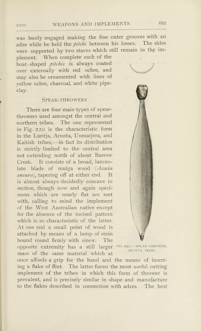 was busily engaged making the fine outer grooves with an adze while he held the pitchi between his knees. The sides were supported by two staves which still remain in the im- plement. When complete each of the r boat-shaped pitchis is always coated over externally with red ochre, and may also be ornamented with lines of yellow ochre, charcoal, and white pipe- clay. Spear-throwers There are four main types of spear- throwers used amongst the central and northern tribes. The one represented in Fig. 220 is the characteristic form in the Luritja, Arunta, Unmatjera, and Kaitish tribes,— in fact its distribution is strictly limited to the central area not extending north of about Barrow Creek. It consists of a broad, lanceo- late blade of mulga wood (Acacia aneura), tapering off at either end. It is almost always decidedly concave in section, though now and again speci- mens which are nearly flat are met with, calling to mind the implement of the West Australian native except for the absence of the incised pattern which is so characteristic of the latter. At one end a small point of wood is attached by means of a lump of resin bound round firmly with sinew. The opposite extremity has a still larger mass of the same material which at once affords a grip for the hand and the means of insert- ing a flake of flint. The latter forms the most useful cutting implement of the tribes in which this form of thrower is prevalent, and is precisely similar in shape and manufacture to the flakes described in connection with adzes. The best FIG. 220.—SPKAR-THROWER. ARI STA TRIBE.