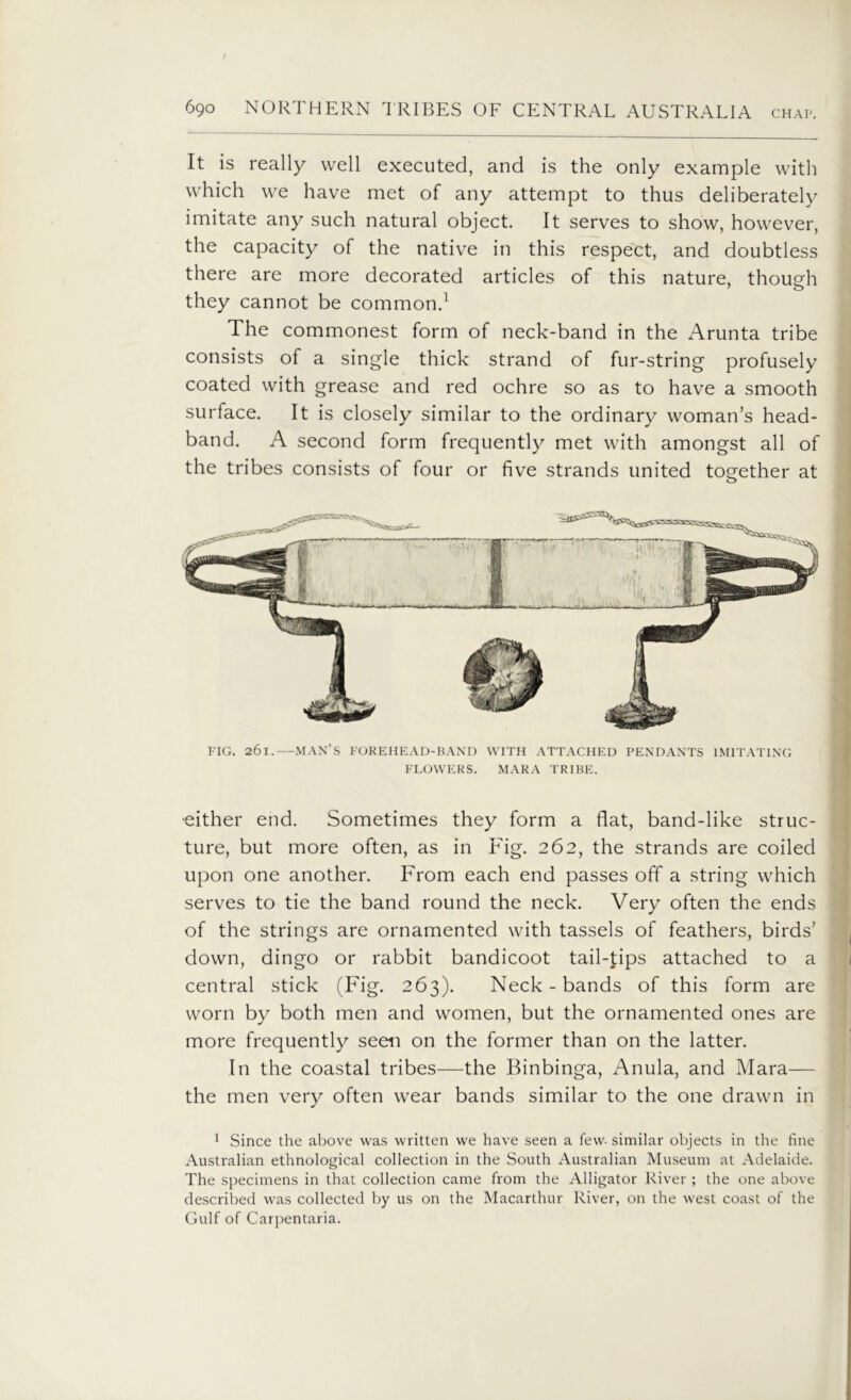 It is really well executed, and is the only example with which we have met of any attempt to thus deliberately imitate any such natural object. It serves to show, however, the capacity of the native in this respect, and doubtless there are more decorated articles of this nature, though they cannot be common.1 The commonest form of neck-band in the Arunta tribe consists of a single thick strand of fur-string profusely coated with grease and red ochre so as to have a smooth surface. It is closely similar to the ordinary woman’s head- band. A second form frequently met with amongst all of the tribes consists of four or five strands united together at FIG. 261.—MAN’S FOREHEAD-BAND WITH ATTACHED PENDANTS IMITATING FLOWERS. MARA TRIBE. •either end. Sometimes they form a flat, band-like struc- ture, but more often, as in Fig. 262, the strands are coiled upon one another. From each end passes off a string which serves to tie the band round the neck. Very often the ends of the strings are ornamented with tassels of feathers, birds’ down, dingo or rabbit bandicoot tail-tips attached to a central stick (Fig. 263). Neck - bands of this form are worn by both men and women, but the ornamented ones are more frequently seen on the former than on the latter. In the coastal tribes—the Binbinga, Anula, and Mara— the men very often wear bands similar to the one drawn in 1 Since the above was written we have seen a few- similar objects in the fine Australian ethnological collection in the South Australian Museum at Adelaide. The specimens in that collection came from the Alligator River ; the one above described was collected by us on the Macarthur River, on the west coast of the Gulf of Carpentaria.