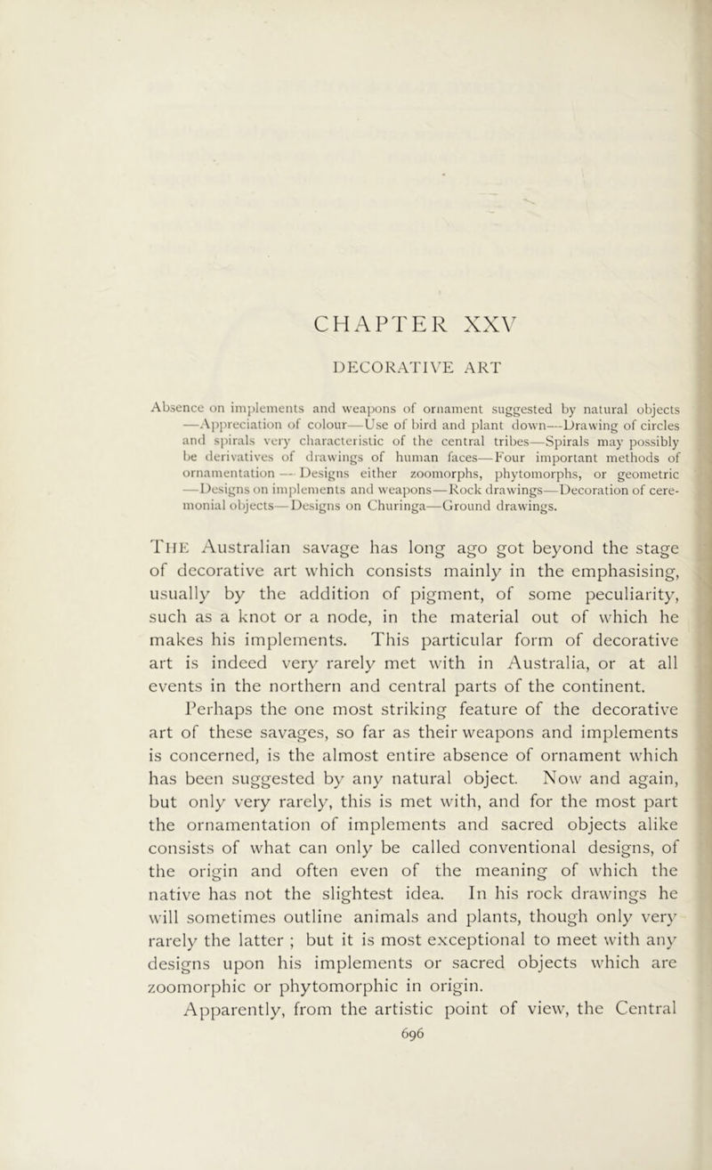 CHAPTER XXV DECORATIVE ART Absence on implements and weapons of ornament suggested by natural objects —Appreciation of colour—Use of bird and plant down—Drawing of circles and spirals very characteristic of the central tribes—Spirals may possibly be derivatives of drawings of human faces—Four important methods of ornamentation — Designs either zoomorphs, phytomorphs, or geometric -Designs on implements and weapons—Rock drawings—Decoration of cere- monial objects— Designs on Churinga—Ground drawings. The Australian savage has long ago got beyond the stage of decorative art which consists mainly in the emphasising, usually by the addition of pigment, of some peculiarity, such as a knot or a node, in the material out of which he makes his implements. This particular form of decorative art is indeed very rarely met with in Australia, or at all events in the northern and central parts of the continent. Perhaps the one most striking feature of the decorative art of these savages, so far as their weapons and implements is concerned, is the almost entire absence of ornament which has been suggested by any natural object. Now and again, but only very rarely, this is met with, and for the most part the ornamentation of implements and sacred objects alike consists of what can only be called conventional designs, of the origin and often even of the meaning of which the native has not the slightest idea. In his rock drawings he will sometimes outline animals and plants, though only very rarely the latter ; but it is most exceptional to meet with any designs upon his implements or sacred objects which are zoomorphic or phytomorphic in origin. Apparently, from the artistic point of view, the Central