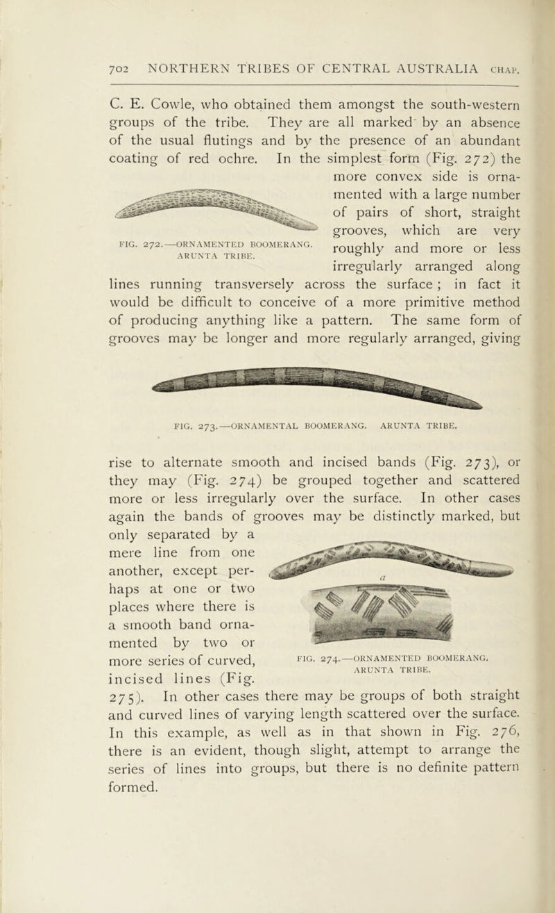 C. E. Cowle, who obtained them amongst the south-western groups of the tribe. They are all marked' by an absence of the usual flutings and by the presence of an abundant coating of red ochre. In the simplest form (Fig. 272) the more convex side is orna- mented with a large number of pairs of short, straight grooves, which are very mg. 272. ornamented boomerang. roughly and more or less ARUNTA TRIBE. _ 43 J irregularly arranged along lines running transversely across the surface ; in fact it would be difficult to conceive of a more primitive method of producing anything like a pattern. The same form of grooves may be longer and more regularly arranged, giving FIG. 273.—ORNAMENTAL BOOMERANG. ARUNTA TRIBE. rise to alternate smooth and incised bands (Fig. 273), or they may (Fig. 274) be grouped together and scattered more or less irregularly over the surface. In other cases again the bands of grooves may be distinctly marked, but only separated by a mere line from one another, except per- haps at one or two places where there is a smooth band orna- mented by two or more series of curved, incised lines (Fig. 275). In other cases there may be groups of both straight and curved lines of varying length scattered over the surface. In this example, as well as in that shown in Fig. 276, there is an evident, though slight, attempt to arrange the series of lines into groups, but there is no definite pattern formed. FIG. 274.—ORNAMENTED BOOMERANG. ARUNTA TRIBE.