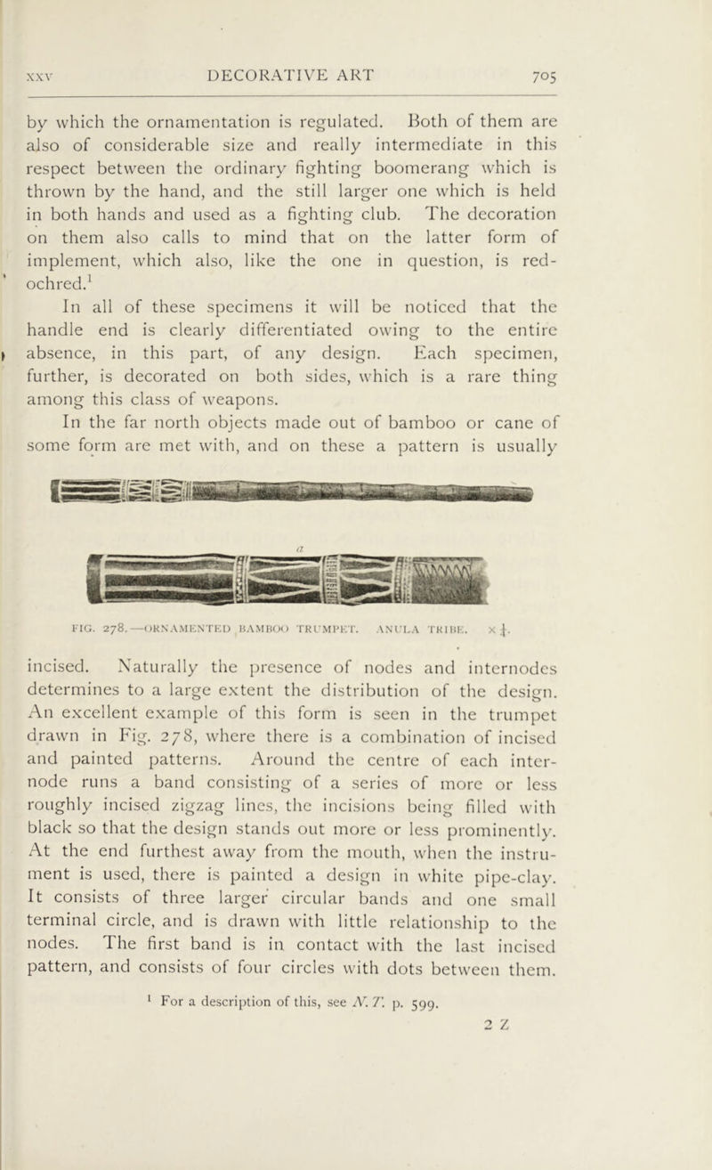 by which the ornamentation is regulated. Both of them are also of considerable size and really intermediate in this respect between the ordinary fighting boomerang which is thrown by the hand, and the still larger one which is held in both hands and used as a fighting club. The decoration on them also calls to mind that on the latter form of implement, which also, like the one in question, is red- ochred.1 In all of these specimens it will be noticed that the handle end is clearly differentiated owing to the entire y absence, in this part, of any design. Each specimen, further, is decorated on both sides, which is a rare thing among this class of weapons. In the far north objects made out of bamboo or cane of some form are met with, and on these a pattern is usually n FIG. 278.—ORNAMENTED BAMBOO TRUMPET. ANULA TRIBE. X incised. Naturally the presence of nodes and internodes determines to a large extent the distribution of the design. An excellent example of this form is seen in the trumpet drawn in Fig. 278, where there is a combination of incised and painted patterns. Around the centre of each inter- node runs a band consisting of a series of more or less roughly incised zigzag lines, the incisions being filled with black so that the design stands out more or less prominently. At the end furthest away from the mouth, when the instru- ment is used, there is painted a design in white pipe-clay. It consists of three larger circular bands and one small terminal circle, and is drawn with little relationship to the nodes. The first band is in contact with the last incised pattern, and consists of four circles with dots between them. 1 For a description of this, see N. 7'. p. 599.