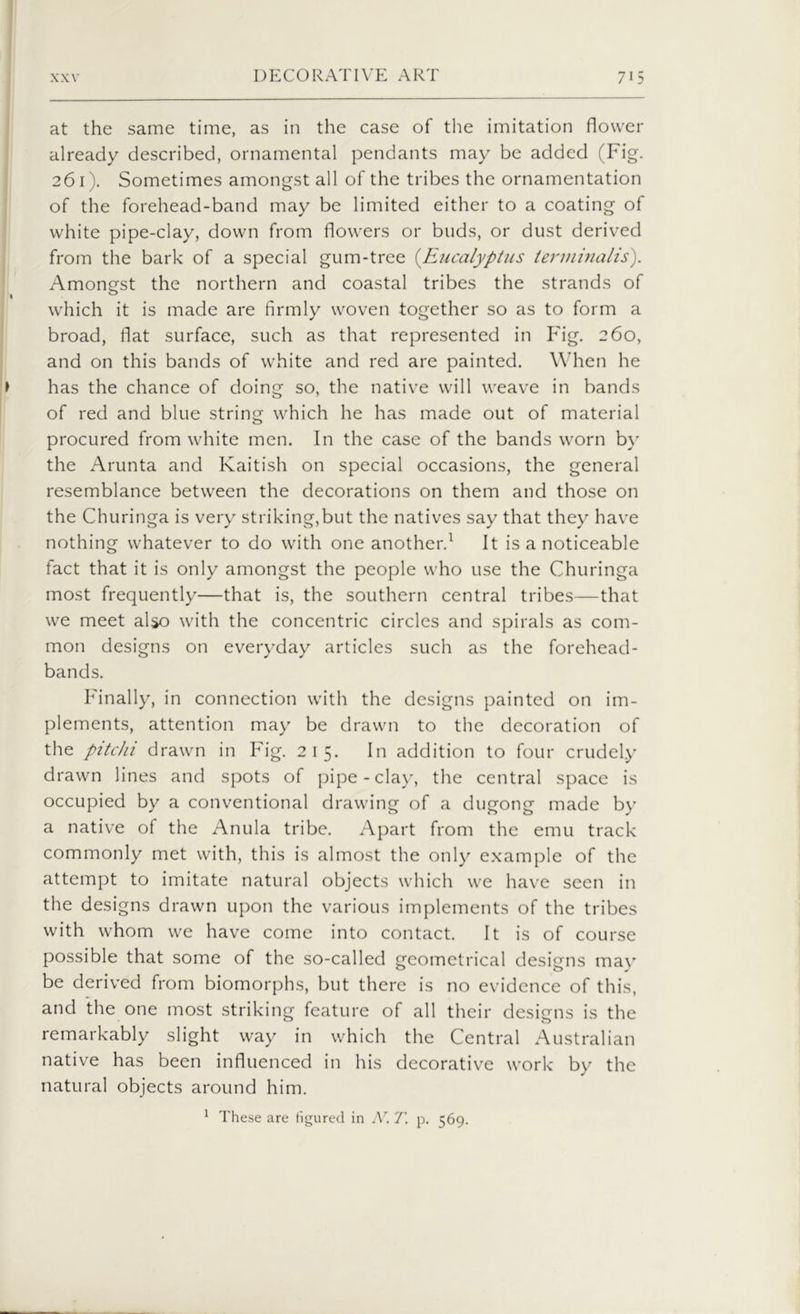 at the same time, as in the case of the imitation flower already described, ornamental pendants may be added (Fig. 261). Sometimes amongst all of the tribes the ornamentation of the forehead-band may be limited either to a coating of white pipe-clay, down from flowers or buds, or dust derived from the bark of a special gum-tree (.Eucalyptus terminalis). Amongst the northern and coastal tribes the strands of which it is made are firmly woven together so as to form a broad, flat surface, such as that represented in Fig. 260, and on this bands of white and red are painted. When he has the chance of doing so, the native will weave in bands of red and blue string which he has made out of material procured from white men. In the case of the bands worn by the Arunta and Kaitish on special occasions, the general resemblance between the decorations on them and those on the Churinga is very striking,but the natives say that they have nothing whatever to do with one another.1 It is a noticeable fact that it is only amongst the people who use the Churinga most frequently—that is, the southern central tribes—that we meet also with the concentric circles and spirals as com- mon designs on everyday articles such as the forehead- bands. Finally, in connection with the designs painted on im- plements, attention may be drawn to the decoration of the pitchi drawn in Fig. 215. In addition to four crudely drawn lines and spots of pipe-clay, the central space is occupied by a conventional drawing of a dugong made by a native of the Anula tribe. Apart from the emu track commonly met with, this is almost the only example of the attempt to imitate natural objects which we have seen in the designs drawn upon the various implements of the tribes with whom we have come into contact. It is of course possible that some of the so-called geometrical designs may be derived from biomorphs, but there is no evidence of this, and the one most striking feature of all their designs is the remarkably slight way in which the Central Australian native has been influenced in his decorative work bv the natural objects around him. 1 These are figured in AT. 7’. p. 569.