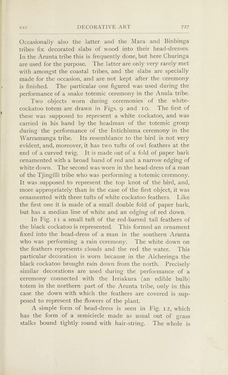 Occasionally also the latter and the Mara and Binbinga tribes fix decorated slabs of wood into their head-dresses. I11 the Arunta tribe this is frequently done, but here Churinga are used for the purpose. The latter are only very rarely met with amongst the coastal tribes, and the slabs are specially made for the occasion, and are not kept after the ceremony is finished. The particular one figured was used during the performance of a snake totemic ceremony in the Anula tribe. Two objects worn during ceremonies of the white- cockatoo totem are drawn in Figs. 9 and 10. The first of these was supposed to represent a white cockatoo, and was carried in his hand by the headman of the totemic group during the performance of the Intichiuma ceremony in the Warramunga tribe. Its resemblance to the bird is not very evident, and, moreover, it has two tufts of owl feathers at the end of a curved twig. It is made out of a fold of paper bark ornamented with a broad band of red and a narrow edging of white down. The second was worn in the head-dress of a man of the Tjingilli tribe who was performing a totemic ceremony. It was supposed to represent the top knot of the bird, and, more appropriately than in the case of the first object, it was ornamented with three tufts of white cockatoo feathers. l ake the first one it is made of a small double fold of paper bark, but has a median line of white and an edging of red down. In Fig. 1 1 a small tuft of the red-barred tail feathers of the black cockatoo is represented. This formed an ornament fixed into the head-dress of a man in the southern Arunta who was performing a rain ceremony. The white down on the feathers represents clouds and the red the water. This particular decoration is worn because in the Alcheringa the black cockatoo brought rain down from the north. Precisely similar decorations are used during the performance of a ceremony connected with the Irriakura (an edible bulb) totem in the northern part of the Arunta tribe, only in this case the down with which the feathers arc covered is sup- posed to represent the flowers of the plant. A simple form of head-dress is seen in Fig. 1 2, which has the form of a semicircle made as usual out of grass stalks bound tightly round with hair-string. The whole is