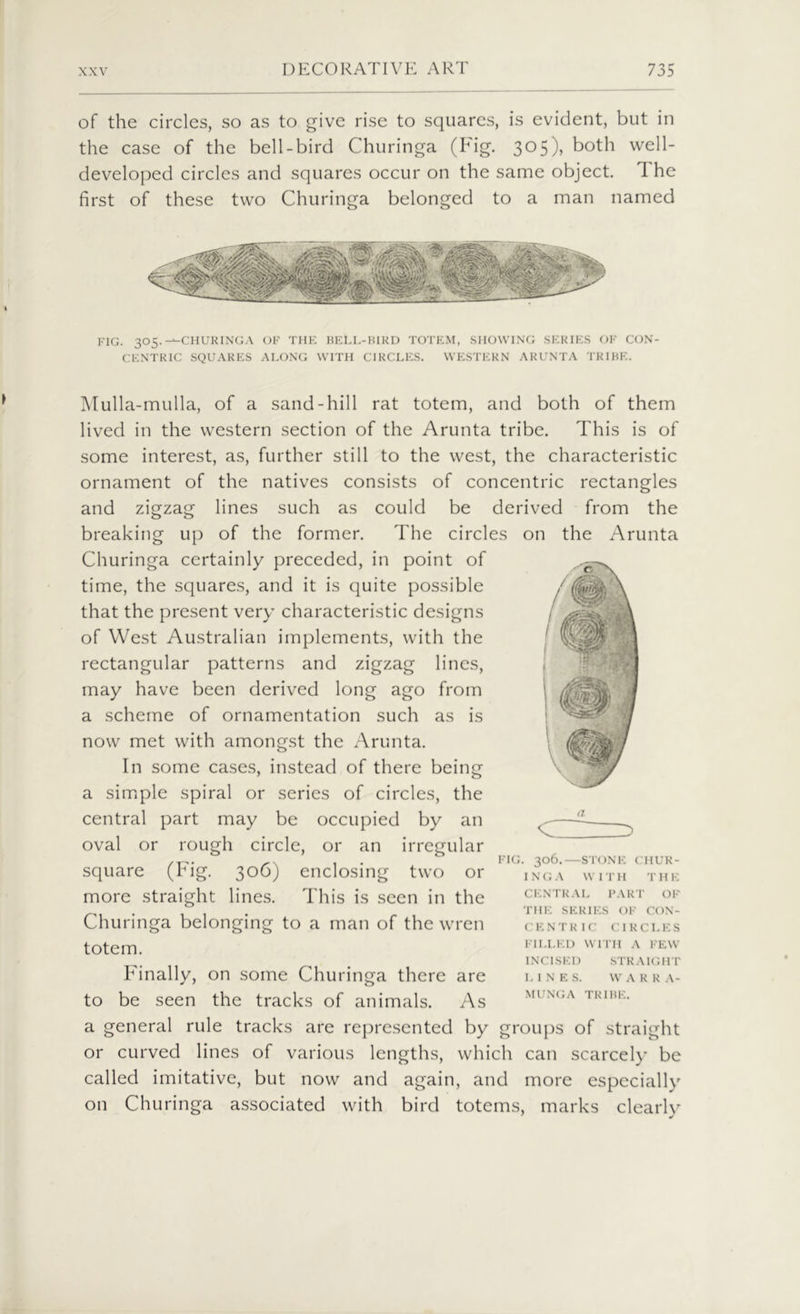 of the circles, so as to give rise to squares, is evident, but in the case of the bell-bird Churinga (Fig. 305), both well- developed circles and squares occur on the same object. 1 he first of these two Churinga belonged to a man named fig. 305.--churinga of the bell-bird totem, showing series of con- centric SQUARES ALONG WITH CIRCLES. WESTERN ARUNTA TRIBE. Mulla-mulla, of a sand-hill rat totem, and both of them lived in the western section of the Arunta tribe. This is of some interest, as, further still to the west, the characteristic ornament of the natives consists of concentric rectangles and zigzag lines such as could be derived from the breaking up of the former. The circles on the Arunta Churinga certainly preceded, in point of time, the squares, and it is quite possible that the present very characteristic designs of West Australian implements, with the rectangular patterns and zigzag lines, may have been derived long ago from a scheme of ornamentation such as is now met with amongst the Arunta. In some cases, instead of there being a simple spiral or series of circles, the central part may be occupied by an oval or rough circle, or an irregular square (Fig. 306) enclosing two or more straight lines. This is seen in the Churinga belonging to a man of the wren totem. Finally, on some Churinga there are to be seen the tracks of animals. As c z> FIG. 306.—STONE CHUR- INGA W I T H T H E CENTRAL PART OF THE SERIES OF CON- CENTRIC CIRCLES FILLED WITH A FEW INCISED STRAIGHT LINES. WARR A- MUNGA TRIBE. a general rule tracks are represented by groups of straight or curved lines of various lengths, which can scarcely be called imitative, but now and again, and more especially on Churinga associated with bird totems, marks clearly