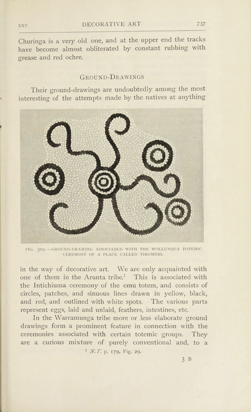 Churinga is a very old one, and at the upper end the tracks have become almost obliterated by constant rubbing with grease and red ochre. o Ground-Drawings Their ground-drawings are undoubtedly among the most interesting of the attempts made by the natives at anything FIG. 309.—GROUND-DRAWING ASSOCIATED WITH THE WOLLUNQUA TOTEM 1C CEREMONY OF A PLACE CALLED TIKOMERI. in the way of decorative art. We are only acquainted with one of them in the Arunta tribe.1 This is associated with the Intichiuma ceremony of the emu totem, and consists of circles, patches, and sinuous lines drawn in yellow, black, and red, and outlined with white spots. The various parts represent eggs, laid and unlaid, feathers, intestines, etc. In the Warramunga tribe more or less elaborate ground drawings form a prominent feature in connection with the ceremonies associated with certain totemic groups. They are a curious mixture of purely conventional and, to a 1 N. T. p. 179, Fig. 29. B
