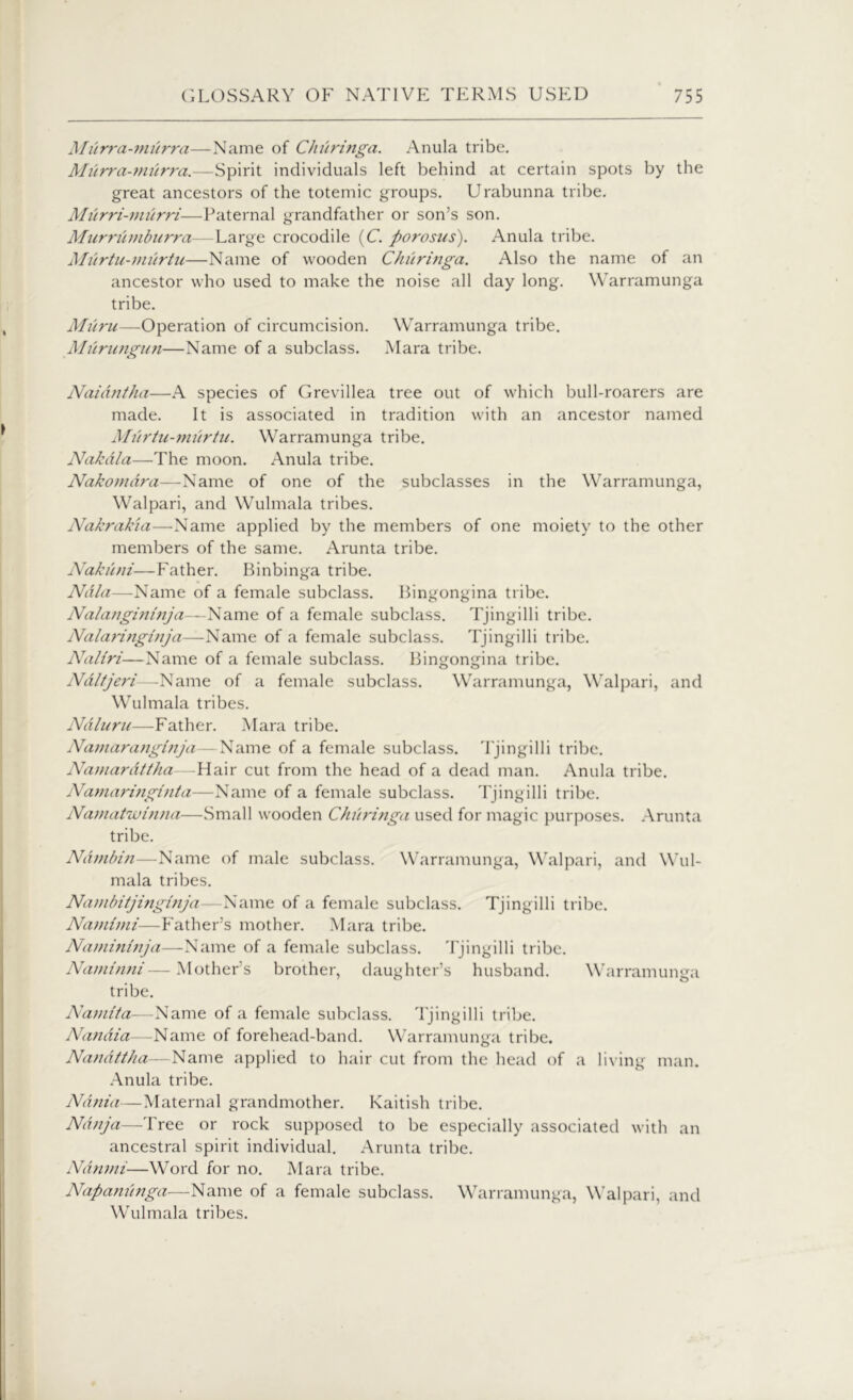 Murra-miirra—Name of Churinga. Anula tribe. Murra-murra.—Spirit individuals left behind at certain spots by the great ancestors of the totemic groups. Urabunna tribe. Murri-miirri■—Paternal grandfather or son’s son. Murrumburra—Large crocodile (C. porosus). Anula tribe. Murtu-murtu—Name of wooden Churinga. Also the name of an ancestor who used to make the noise all day long. Warramunga tribe. Miiru—Operation of circumcision. Warramunga tribe. Murungun—Name of a subclass. Mara tribe. Naidntha—A species of Grevillea tree out of which bull-roarers are made. It is associated in tradition with an ancestor named Miirtu-miirtu. Warramunga tribe. Nakdla—The moon. Anula tribe. Nakomdra—Name of one of the subclasses in the Warramunga, Walpari, and Wulmala tribes. Nakrak'ui—Name applied by the members of one moiety to the other members of the same. Arunta tribe. Nakuni—Father. Binbinga tribe. Ndla—Name of a female subclass. Bingongina tribe. Nalangininja—Name of a female subclass. Tjingilli tribe. Nalaringinja—Name of a female subclass. Tjingilli tribe. Naliri—Name of a female subclass. Bingongina tribe. Ndltjeri—Name of a female subclass. Warramunga, Walpari, and Wulmala tribes. Ndluru—Father. Mara tribe. Namaranginja— Name of a female subclass. Tjingilli tribe. Namardttha—Hair cut from the head of a dead man. Anula tribe. Namaringinta—Name of a female subclass. Tjingilli tribe. Namatwinna—Small wooden Churinga used for magic purposes. Arunta tribe. Ndmbin—Name of male subclass. Warramunga, Walpari, and Wul- mala tribes. Nambitjinginja—Name of a female subclass. Tjingilli tribe. Namimi■—Father’s mother. Mara tribe. Namininja—Name of a female subclass. Tjingilli tribe. Naminni—Mother’s brother, daughter’s husband. Warramunga tribe. Namita—Name of a female subclass. Tjingilli tribe. Nandia—-Name of forehead-band. Warramunga tribe. Nandi/ha—Name applied to hair cut from the head of a living man. Anula tribe. Ndnia—Maternal grandmother. Kaitish tribe. Ndnja—Tree or rock supposed to be especially associated with an ancestral spirit individual. Arunta tribe. Ndnmi—Word for no. Mara tribe. Napanunga—Name of a female subclass. Warramunga, Walpari, and Wulmala tribes.
