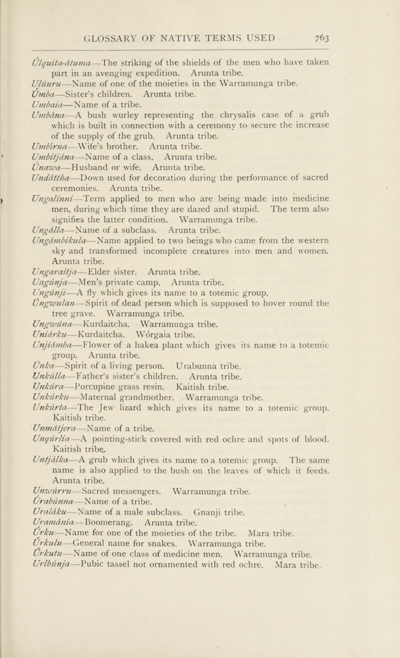 Ulquita-dtuma—The striking of the shields of the men who have taken part in an avenging expedition. Arunta tribe. Uliiuru—Name of one of the moieties in the Warramunga tribe. Umba—Sister’s children. Arunta tribe. Umbaia—Name of a tribe. Umbdna—A bush wurley representing the chrysalis case of a grub which is built in connection with a ceremony to secure the increase of the supply of the grub. Arunta tribe. Umbirna—Wife’s brother. Arunta tribe. Umbitjdna—Name of a class. Arunta tribe. Unawa—Husband or wife. Arunta tribe. Unddttha—Down used for decoration during the performance of sacred ceremonies. Arunta tribe. Ungalinni—Term applied to men who are being made into medicine men, during which time they are dazed and stupid. The term also signifies the latter condition. Warramunga tribe. Ungdlla—Name of a subclass. Arunta tribe. Ungdmbikula—Name applied to two beings w ho came from the western sky and transformed incomplete creatures into men and women. Arunta tribe. Ungaraitja—Elder sister. Arunta tribe. Ungiinja—Men’s private camp. Arunta tribe. Ungiinji—A fly which gives its name to a totemic group. Ungwulan—Spirit of dead person which is supposed to hover round the tree grave. Warramunga tribe. U?igwiina—Kurdaitcha. Warramunga tribe. Unidrku—Kurdaitcha. Worgaia tribe. JJnjidmba—Flower of a hakea plant w'hich gives its name to a totemic group. Arunta tribe. Unka—Spirit of a living person. Urabunna tribe. Unkiilla—Father’s sister’s children. Arunta tribe. Ujikiira—Porcupine grass resin. Kaitish tribe. Unkiirku—Maternal grandmother. Warramunga tribe. Unkiirta—The Jew lizard which gives its name to a totemic group. Kaitish tribe. Unmdtjera—Name of a tribe. Unqiirlia—A pointing-stick covered with red ochre and spots of blood. Kaitish tribe. Unijdlka—A grub which gives its name to a totemic group. The same name is also applied to the bush on the leaves of which it feeds. Arunta tribe. Unwiirru—Sacred messengers. Warramunga tribe. Urabunna—Name of a tribe. Uraldku—Name of a male subclass. Gnanji tribe. Uramdnia—Boomerang. Arunta tribe. Urku—Name for one of the moieties of the tribe. Mara tribe. Urkulu—General name for snakes. Warramunga tribe. tjrkutu—Name of one class of medicine men. Warramunga tribe. Urlbiinja—-Pubic tassel not ornamented with red ochre. Mara tribe.