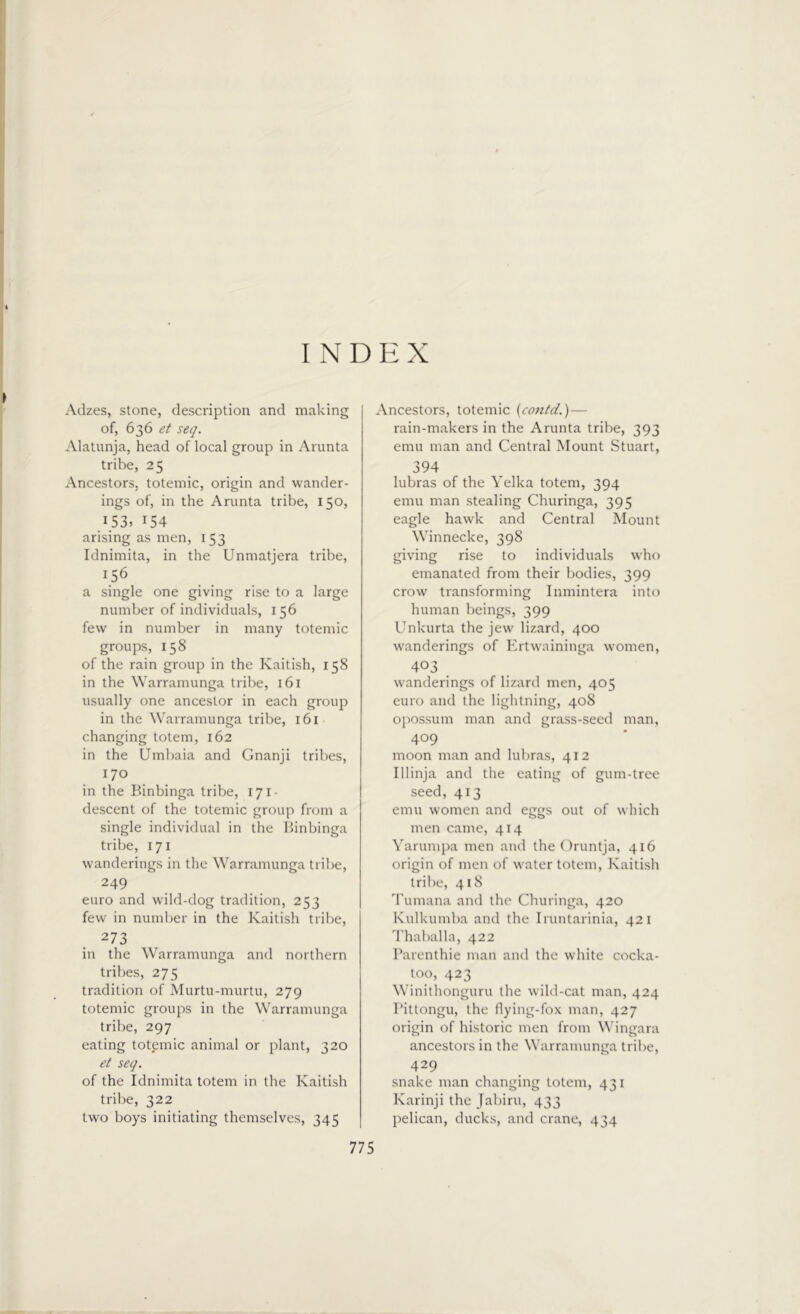 INDEX Adzes, stone, description and making of, 636 et seq. Alatunja, head of local group in Arunta tribe, 25 Ancestors, totemic, origin and wander- ings of, in the Arunta tribe, 150, 153, 154 arising as men, 153 Idnimita, in the Unmatjera tribe, 156 a single one giving rise to a large number of individuals, 156 few in number in many totemic groups, 158 of the rain group in the Kaitish, 158 in the Warramunga tribe, 161 usually one ancestor in each group in the Warramunga tribe, 161 changing totem, 162 in the Umbaia and Gnanji tribes, 170 in the Binbinga tribe, 171 - descent of the totemic group from a single individual in the Binbinga tribe, 171 wanderings in the Warramunga tribe, 249 euro and wild-dog tradition, 253 few in number in the Kaitish tribe, 2 73 in the Warramunga and northern tribes, 275 tradition of Murtu-murtu, 279 totemic groups in the Warramunga tribe, 297 eating totemic animal or plant, 320 et seq. of the Idnimita totem in the Kaitish tribe, 322 two boys initiating themselves, 345 Ancestors, totemic (contd,.) — rain-makers in the Arunta tribe, 393 emu man and Central Mount Stuart, 394 lubras of the Yelka totem, 394 emu man stealing Churinga, 395 eagle hawk and Central Mount Winnecke, 398 giving rise to individuals who emanated from their bodies, 399 crow transforming Inmintera into human beings, 399 Unkurta the jew lizard, 400 wanderings of Ertwaininga women, 403 wanderings of lizard men, 405 euro and the lightning, 408 opossum man and grass-seed man, 409 moon man and lubras, 412 Illinja and the eating of gum-tree seed, 413 emu women and eggs out of which men came, 414 Yarumpa men and the Oruntja, 416 origin of men of water totem, Kaitish tribe, 418 Tumana and the Churinga, 420 Kulkumba and the Iruntarinia, 421 Thaballa, 422 Parenthie man and the white cocka- too, 423 Winithonguru the wild-cat man, 424 I’ittongu, the flying-fox man, 427 origin of historic men from Wingara ancestors in the Warramunga tribe, 429 snake man changing totem, 431 Karinji the Jabiru, 433 pelican, ducks, and crane, 434