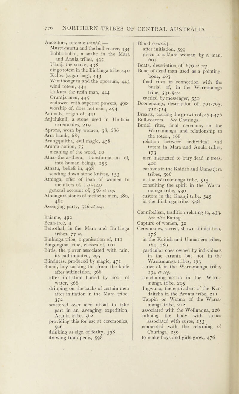 Ancestors, totemic (contd.)— Murtu-murtu and the bull-roarer, 434 Bobbi-bobbi, a snake in the Mara and Anula tribes, 435 Ulanji the snake, 438 dingo totem in the Binbinga tribe, 440 Kulpu (sugar-bag), 443 Winithonguru and the opossum, 443 wind totem, 444 Unkura the resin man, 444 Oruntja men, 445 endowed with superior powers, 490 worship of, does not exist, 494 Animals, origin of, 441 Anjulukuli, a stone used in Umbaia ceremonies, 219 Aprons, worn by women, 38, 686 Arm-bands, 687 Arungquiltha, evil magic, 458 Arunta nation, 75 meaning of the word, 10 Atna-thera-thera, transformation of, into human beings, 153 Atnatu, beliefs in, 498 sending down stone knives, 153 Atninga, offer of loan of women to members of, 139-140 general account of, 556 et seq. Atnongara stones of medicine men, 480, 481 Avenging party, 556 et seq: Baiame, 492 Bean-tree, 4 Betrothal, in the Mara and Binbinga tribes, 77 11. Binbinga tribe, organisation of, 111 Bingongina tribe, classes of, 101 Birds, the plover associated with rain, its call imitated, 295 Blindness, produced by magic, 47 r Blood, boy sucking this from the knife after subincision, 368 after initiation buried by pool of water, 368 dripping on the backs of certain men after initiation in the Mara tribe, 372 scattered over men about to take part in an avenging expedition, Arunta tribe, 562 providing this for use at ceremonies, 596 drinking as sign of fealty, 598 drawing from penis, 598 Blood [contd.)— after initiation, 599 given to a Mara woman by a man, 601 Boats, description of, 679 et seq. Bone of dead man used as a pointing- bone, 463 final rites in connection with the burial of, in the Warramunga tribe, 531-542 carried by messenger, 550 Boomerangs, description of, 701-705, 712-714 Breasts, causing the growth of, 474-476 Bull-roarers. See Churinga. Burial rites, final ceremony in the Warramunga, and relationship to the totem, 168 relation between individual and totem in Mara and Anula tribes, 173 men instructed to bury dead in trees, 401 customs in the Kaitish and Unmatjera tribes, 506 in the Warramunga tribe, 515 consulting the spirit in the Warra- munga tribe, 530 custom in the Gnanji tribe, 545 in the Binbinga tribe, 548 Cannibalism, tradition relating to, 433. See also Eating. Capture of women, 32 Ceremonies, sacred, shown at initiation, 178 in the Kaitish and Unmatjera tribes, 184, 189 particular ones owned by individuals in the Arunta but not in the Warramunga tribes, 193 series of, in the Warramunga tribe, 194 et seq. concluding action in the Warra- munga tribe, 205 Ingwuna, the equivalent of the Kur- daitcha in the Arunta tribe, 211 Tappin or Wonna of the Warra- munga tribe, 212 associated with the Wollunqua, 226 rubbing the body with stones associated with euros, 253 connected with the returning of Churinga, 259 to make boys and girls grow, 476