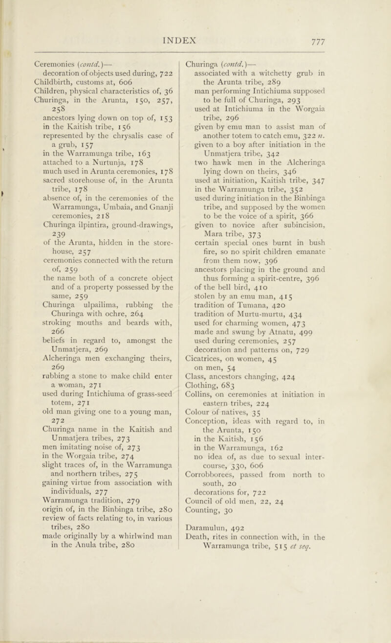 Ceremonies (contd.)— decoration of objects used during, 722 Childbirth, customs at, 606 Children, physical characteristics of, 36 Churinga, in the Arunta, 150, 257, 258 ancestors lying down on top of, 153 in the Kaitish tribe, 156 represented by the chrysalis case of a grub, 157 in the Warramunga tribe, 163 attached to a Nurtunja, 178 much used in Arunta ceremonies, 178 sacred storehouse of, in the Arunta tribe, 178 absence of, in the ceremonies of the Warramunga, Umbaia, and Gnanji ceremonies, 218 Churinga ilpintira, ground-drawings, 239 of the Arunta, hidden in the store- house, 257 ceremonies connected with the return of, 259 the name both of a concrete object and of a property possessed by the same, 259 Churinga ulpailima, rubbing the Churinga with ochre, 264 stroking mouths and beards with, 266 beliefs in regard to, amongst the Unmatjera, 269 Alcheringa men exchanging theirs, 269 rubbing a stone to make child enter a woman, 27 1 used during Intichiuma of grass-seed totem, 271 old man giving one to a young man, 272 Churinga name in the Kaitish and Unmatjera tribes, 273 men imitating noise of, 273 in the Worgaia tribe, 274 slight traces of, in the Warramunga and northern tribes, 275 gaining virtue from association with individuals, 277 Warramunga tradition, 279 origin of, in the Binbinga tribe, 280 review of facts relating to, in various tribes, 280 made originally by a whirlwind man in the Anula tribe, 280 Churinga (contd.)— associated with a witchetty grub in the Arunta tribe, 289 man performing Intichiuma supposed to be full of Churinga, 293 used at Intichiuma in the Worgaia tribe, 296 given by emu man to assist man of another totem to catch emu, 322 n. given to a boy after initiation in the Unmatjera tribe, 342 two hawk men in the Alcheringa lying down on theirs, 346 used at initiation, Kaitish tribe, 347 in the Warramunga tribe, 352 used during initiation in the Binbinga tribe, and supposed by the women to be the voice of a spirit, 366 given to novice after subincision, Mara tribe, 373 certain special ones burnt in bush fire, so no spirit children emanate from them now, 396 ancestors placing in the ground and thus forming a spirit-centre, 396 of the bell bird, 410 stolen by an emu man, 415 tradition of Tumana, 420 tradition of Murtu-murtu, 434 used for charming women, 473 made and swung by Atnatu, 499 used during ceremonies, 257 decoration and patterns on, 729 Cicatrices, on women, 45 on men, 54 Class, ancestors changing, 424 Clothing, 683 Collins, on ceremonies at initiation in eastern tribes, 224 Colour of natives, 35 Conception, ideas with regard to, in the Arunta, 1 50 in the Kaitish, 156 in the Warramunga, 162 no idea of, as due to sexual inter- course, 330, 606 Corrobborees, passed from north to south, 20 decorations for, 722 Council of old men, 22, 24 Counting, 30 Daramulun, 492 Death, rites in connection with, in the Warramunga tribe, 515 ct seq.