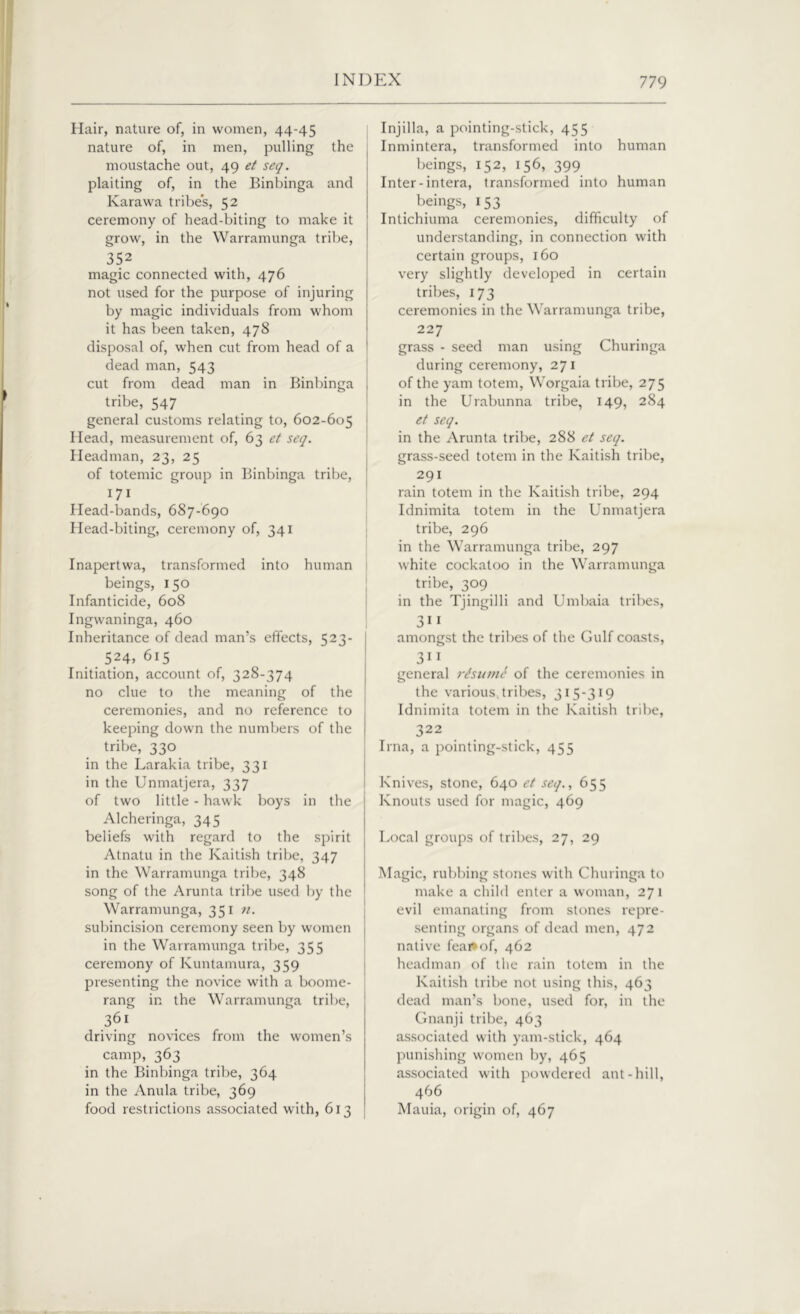 Hair, nature of, in women, 44-45 nature of, in men, pulling the moustache out, 49 et seq. plaiting of, in the Binbinga and Karawa tribes, 52 ceremony of head-biting to make it grow, in the Warramunga tribe, 352 magic connected with, 476 not used for the purpose of injuring by magic individuals from whom it has been taken, 478 disposal of, when cut from head of a dead man, 543 cut from dead man in Binbinga tribe, 547 general customs relating to, 602-605 Head, measurement of, 63 et seq. Headman, 23, 25 of totemic group in Binbinga tribe, 171 Head-bands, 687-690 Head-biting, ceremony of, 341 Inapertwa, transformed into human beings, 150 Infanticide, 608 Ingwaninga, 460 Inheritance of dead man’s effects, 523- 524, 615 Initiation, account of, 328-374 no clue to the meaning of the ceremonies, and no reference to keeping down the numbers of the tribe, 330 in the Larakia tribe, 331 in the Unmatjera, 337 of two little - hawk boys in the Alcheringa, 345 beliefs with regard to the spirit Atnatu in the Kaitish tribe, 347 in the Warramunga tribe, 348 song of the Arunta tribe used by the Warramunga, 351 n. subincision ceremony seen by women in the Warramunga tribe, 355 ceremony of Kuntamura, 359 presenting the novice with a boome- rang in the Warramunga tribe, 361 driving novices from the women’s camp, 363 in the Binbinga tribe, 364 in the Anula tribe, 369 food restrictions associated with, 613 Injilla, a pointing-stick, 455 Inmintera, transformed into human beings, 152, 156, 399 Inter-intera, transformed into human beings, 153 Intichiuma ceremonies, difficulty of understanding, in connection with certain groups, 160 very slightly developed in certain tribes, 173 ceremonies in the Warramunga tribe, 227 grass - seed man using Churinga during ceremony, 271 of the yam totem, Worgaia tribe, 275 in the Urabunna tribe, 149, 284 et seq. in the Arunta tribe, 288 et seq. grass-seed totem in the Kaitish tribe, 291 rain totem in the Kaitish tribe, 294 Idnimita totem in the Unmatjera tribe, 296 in the Warramunga tribe, 297 white cockatoo in the Warramunga tribe, 309 in the Tjingilli and Umbaia tribes, 3“ amongst the tribes of the Gulf coasts, 311 general resume of the ceremonies in the various tribes, 315-319 Idnimita totem in the Kaitish tribe, 322 Irna, a pointing-stick, 455 Knives, stone, 640 et seq., 655 Knouts used for magic, 469 Local groups of tribes, 27, 29 Magic, rubbing stones with Churinga to make a child enter a woman, 271 evil emanating from stones repre- senting organs of dead men, 472 native feai*of, 462 headman of the rain totem in the Kaitish tribe not using this, 463 dead man’s bone, used for, in the Gnanji tribe, 463 associated with yam-stick, 464 punishing women by, 465 associated with powdered ant-hill, 466 Mauia, origin of, 467