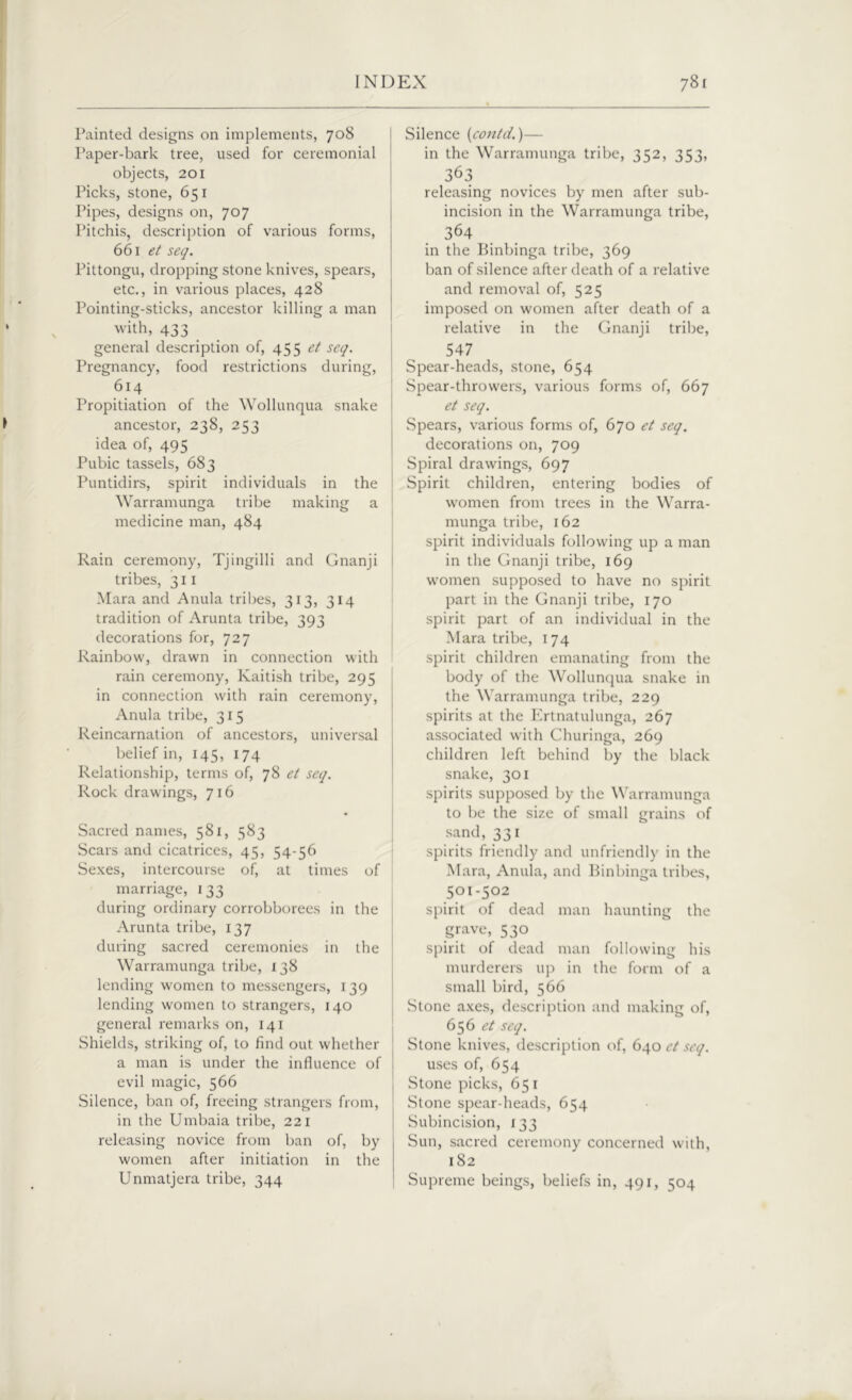 Painted designs on implements, 708 Paper-bark tree, used for ceremonial objects, 201 Picks, stone, 651 Pipes, designs on, 707 Pitchis, description of various forms, 661 et seq. Pittongu, dropping stone knives, spears, etc., in various places, 428 Pointing-sticks, ancestor killing a man with, 433 general description of, 455 et seq. Pregnancy, food restrictions during, 614 Propitiation of the Wollunqua snake ancestor, 238, 253 idea of, 495 Pubic tassels, 683 Puntidirs, spirit individuals in the Warramunga tribe making a medicine man, 484 Rain ceremony, Tjingilli and Gnanji tribes, 311 Mara and Anula tribes, 313, 314 tradition of Arunta tribe, 393 decorations for, 727 Rainbow, drawn in connection with rain ceremony, Kaitish tribe, 295 in connection with rain ceremony, Anula tribe, 315 Reincarnation of ancestors, universal belief in, 145, 174 Relationship, terms of, 78 et seq. Rock drawings, 716 Sacred names, 581, 583 Scars and cicatrices, 45, 54-56 Sexes, intercourse of, at times of marriage, 133 during ordinary corrobborees in the Arunta tribe, 137 during sacred ceremonies in the Warramunga tribe, 138 lending women to messengers, 139 lending women to strangers, 140 general remarks on, 141 Shields, striking of, to find out whether a man is under the influence of evil magic, 566 Silence, ban of, freeing strangers from, in the Umbaia tribe, 221 releasing novice from ban of, by women after initiation in the Unmatjera tribe, 344 Silence (contd.)— in the Warramunga tribe, 352, 353, 363 releasing novices by men after sub- incision in the Warramunga tribe, 364 in the Binbinga tribe, 369 ban of silence after death of a relative and removal of, 525 imposed on women after death of a relative in the Gnanji tribe, 547 Spear-heads, stone, 654 Spear-throwers, various forms of, 667 et seq. Spears, various forms of, 670 et seq. decorations on, 709 Spiral drawings, 697 Spirit children, entering bodies of women from trees in the Warra- munga tribe, 162 spirit individuals following up a man in the Gnanji tribe, 169 women supposed to have no spirit part in the Gnanji tribe, 170 spirit part of an individual in the Mara tribe, 174 spirit children emanating from the body of the Wollunqua snake in the Warramunga tribe, 229 spirits at the Ertnatulunga, 267 associated with Churinga, 269 children left behind by the black snake, 301 spirits supposed by the Warramunga to be the size of small grains of sand, 331 spirits friendly and unfriendly in the Mara, Anula, and Binbinga tribes, 501-502 spirit of dead man haunting the grave, 530 spirit of dead man following his murderers up in the form of a small bird, 566 Stone axes, description and making of, 65 6 et seq. Stone knives, description of, 640 et seq. uses of, 654 Stone picks, 651 Stone spear-heads, 654 Subincision, 133 Sun, sacred ceremony concerned with, 182 Supreme beings, beliefs in, 491, 504