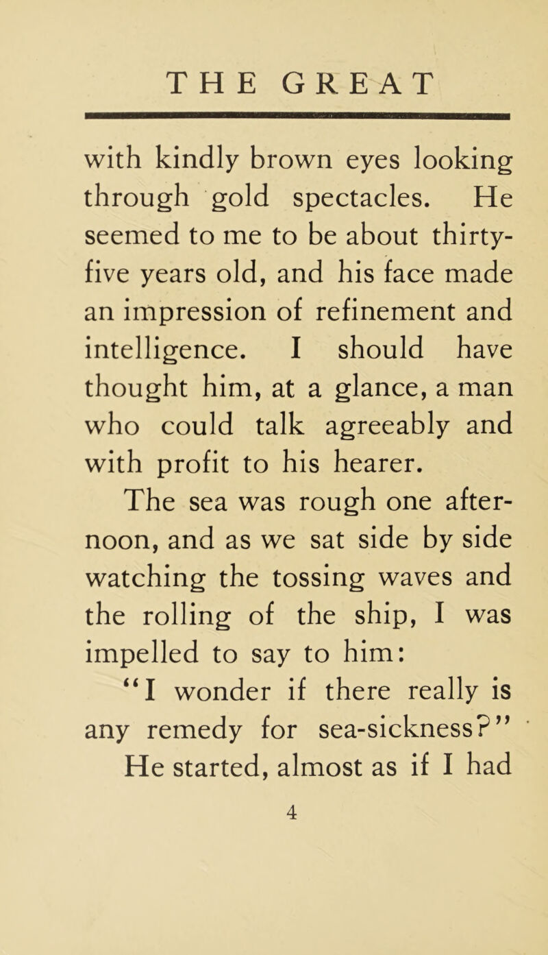 with kindly brown eyes looking through gold spectacles. He seemed to me to be about thirty- five years old, and his face made an impression of refinement and intelligence. I should have thought him, at a glance, a man who could talk agreeably and with profit to his hearer. The sea was rough one after- noon, and as we sat side by side watching the tossing waves and the rolling of the ship, I was impelled to say to him: “I wonder if there really is any remedy for sea-sickness?^’ He started, almost as if I had