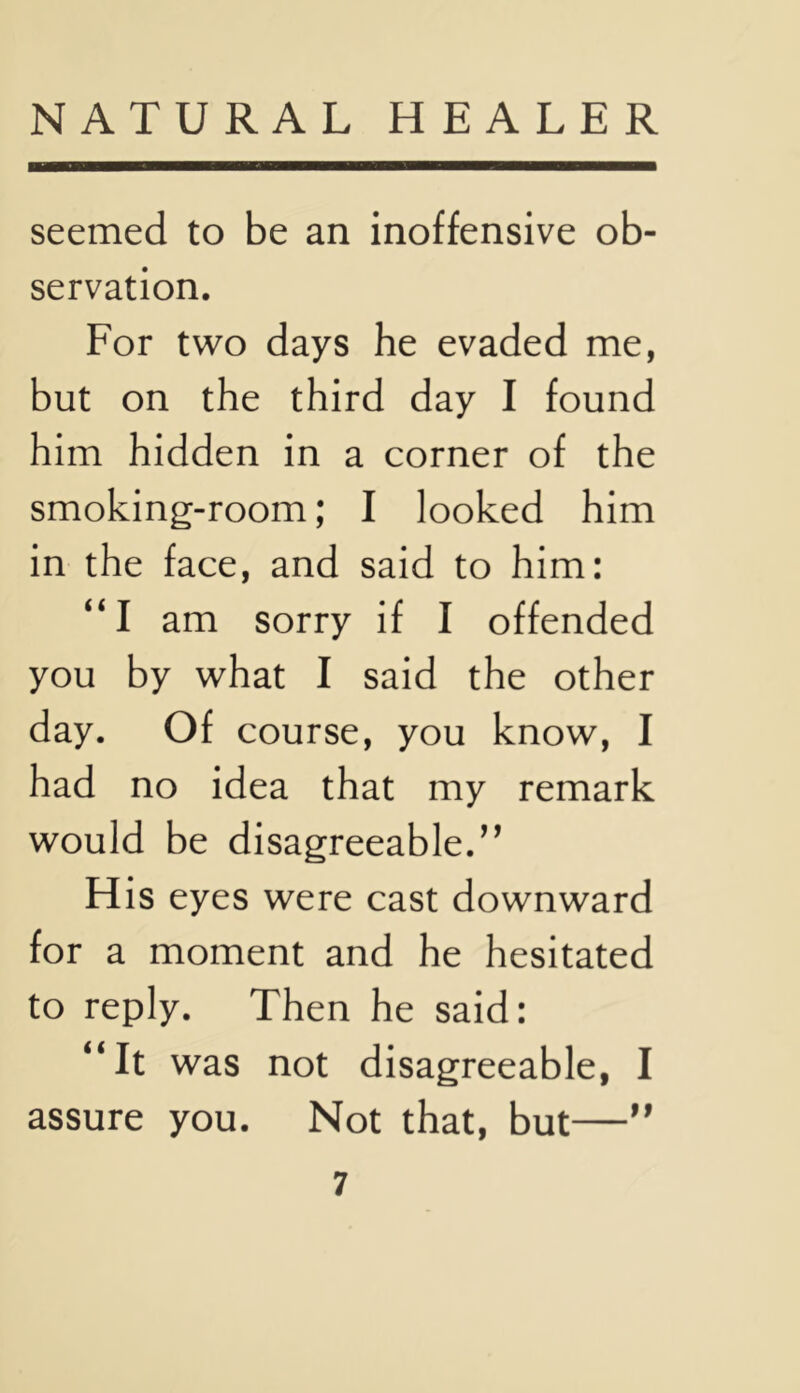 seemed to be an inoffensive ob- servation. For two days he evaded me, but on the third day I found him hidden in a corner of the smoking-room; I looked him in the face, and said to him: “I am sorry if I offended you by what I said the other day. Of course, you know, I had no idea that my remark would be disagreeable.” His eyes were cast downward for a moment and he hesitated to reply. Then he said: “It was not disagreeable, I assure you. Not that, but—”