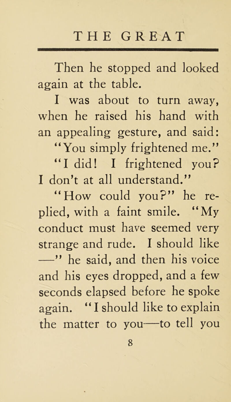 Then he stopped and looked again at the table. I was about to turn away, when he raised his hand with an appealing gesture, and said: “You simply frightened me.“ “I did! I frightened you? I don’t at all understand.” “How could you?” he re- plied, with a faint smile. “My conduct must have seemed very strange and rude. I should like —” he said, and then his voice and his eyes dropped, and a few seconds elapsed before he spoke again. “ I should like to explain the matter to you—to tell you