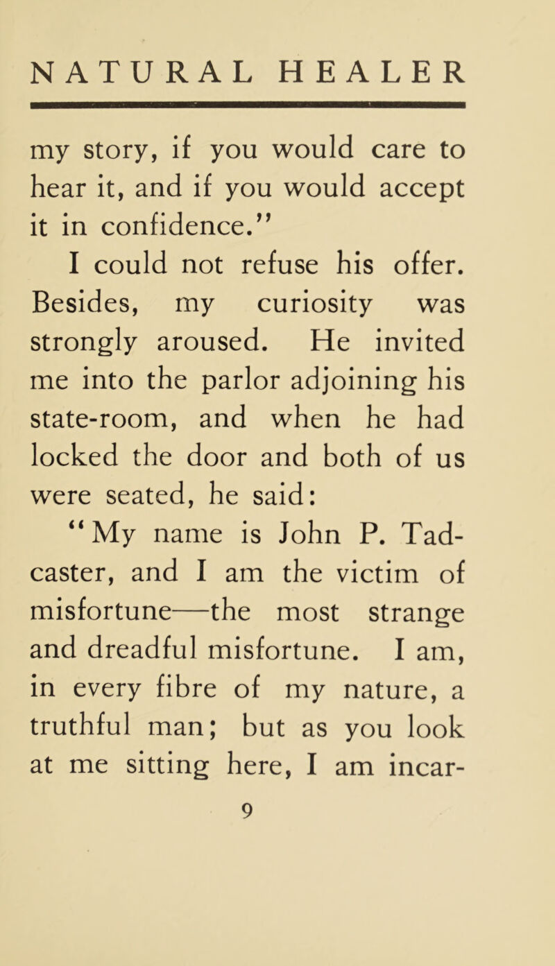 my story, if you would care to hear it, and if you would accept it in confidence.” I could not refuse his offer. Besides, my curiosity was strongly aroused. He invited me into the parlor adjoining his state-room, and when he had locked the door and both of us were seated, he said: “My name is John P. Tad- caster, and I am the victim of misfortune—the most strange and dreadful misfortune. I am, in every fibre of my nature, a truthful man; but as you look at me sitting here, I am incar-