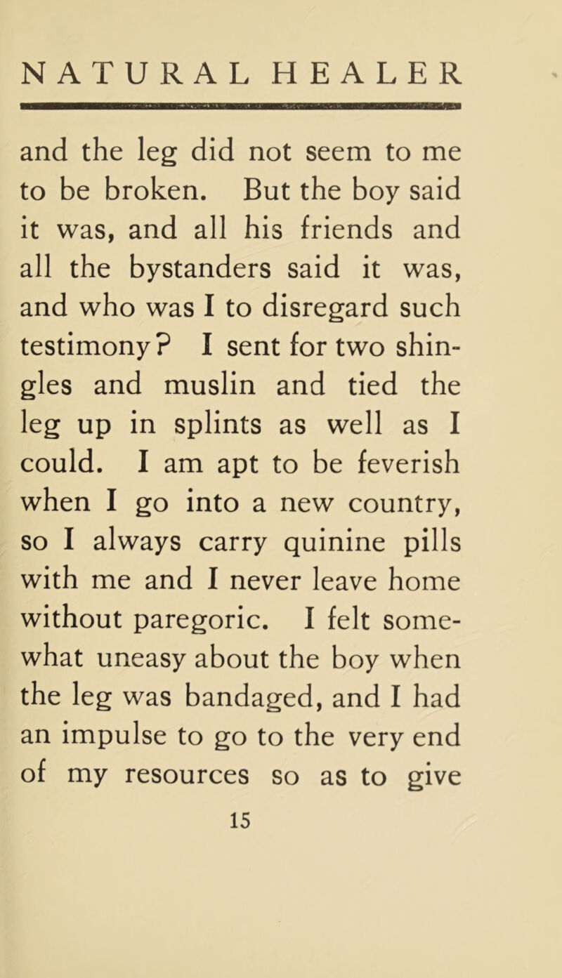 and the leg did not seem to me to be broken. But the boy said it was, and all his friends and all the bystanders said it was, and who was I to disregard such testimony? I sent for two shin- gles and muslin and tied the leg up in splints as well as I could. I am apt to be feverish when I go into a new country, so I always carry quinine pills with me and I never leave home without paregoric. I felt some- what uneasy about the boy when the leg was bandaged, and I had an impulse to go to the very end of my resources so as to give