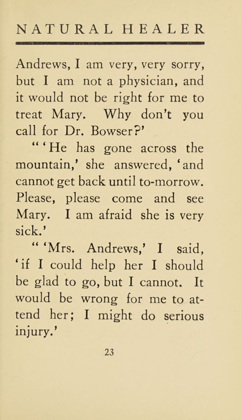 Andrews, I am very, very sorry, but I am not a physician, and it would not be right for me to treat Mary. Why don^t you call for Dr. Bowser?^ “ ‘ He has gone across the mountain,* she answered, ‘and cannot get back until to-morrow. Please, please come and see Mary. I am afraid she is very sick.* “ ‘Mrs. Andrews,* I said, ‘ if I could help her I should be glad to go, but I cannot. It would be wrong for me to at- tend her; I might do serious injury.*