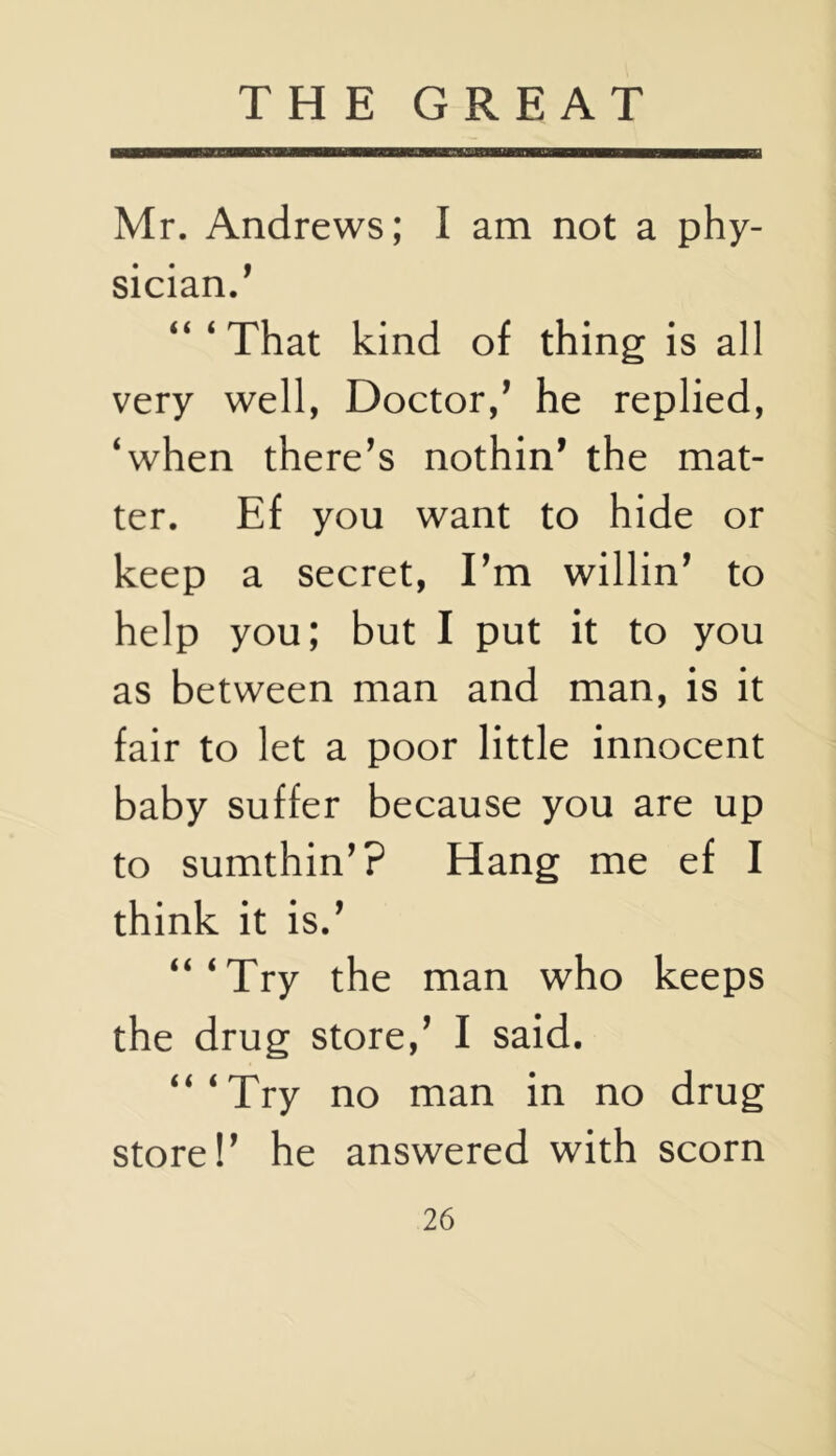 Mr. Andrews; I am not a phy- sician/ “‘That kind of thing is all very well, Doctor,’ he replied, ‘when there’s nothin’ the mat- ter. Ef you want to hide or keep a secret, I’m willin’ to help you; but I put it to you as between man and man, is it fair to let a poor little innocent baby suffer because you are up to sumthin’? Hang me ef I think it is.’ “‘Try the man who keeps the drug store,’ I said. “‘Try no man in no drug store!’ he answered with scorn