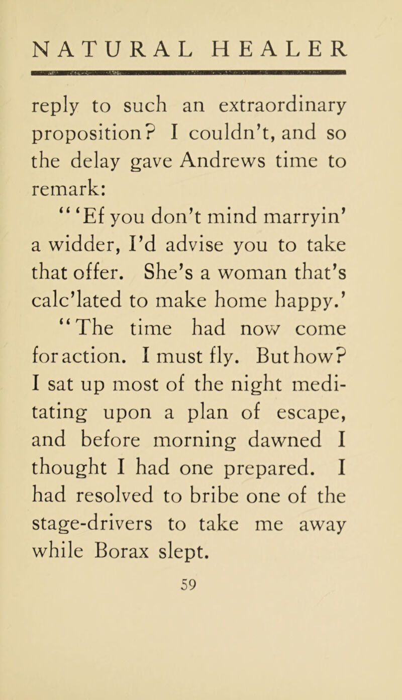 reply to such an extraordinary proposition? I couldn’t, and so the delay gave Andrews time to remark: “ ‘Ef you don’t mind marryin’ a widder, I’d advise you to take that offer. She’s a woman that’s calc’lated to make home happy.’ ‘‘The time had now come for action. I must fly. But how? I sat up most of the night medi- tating upon a plan of escape, and before morning dawned I thought I had one prepared. I had resolved to bribe one of the stage-drivers to take me away while Borax slept.