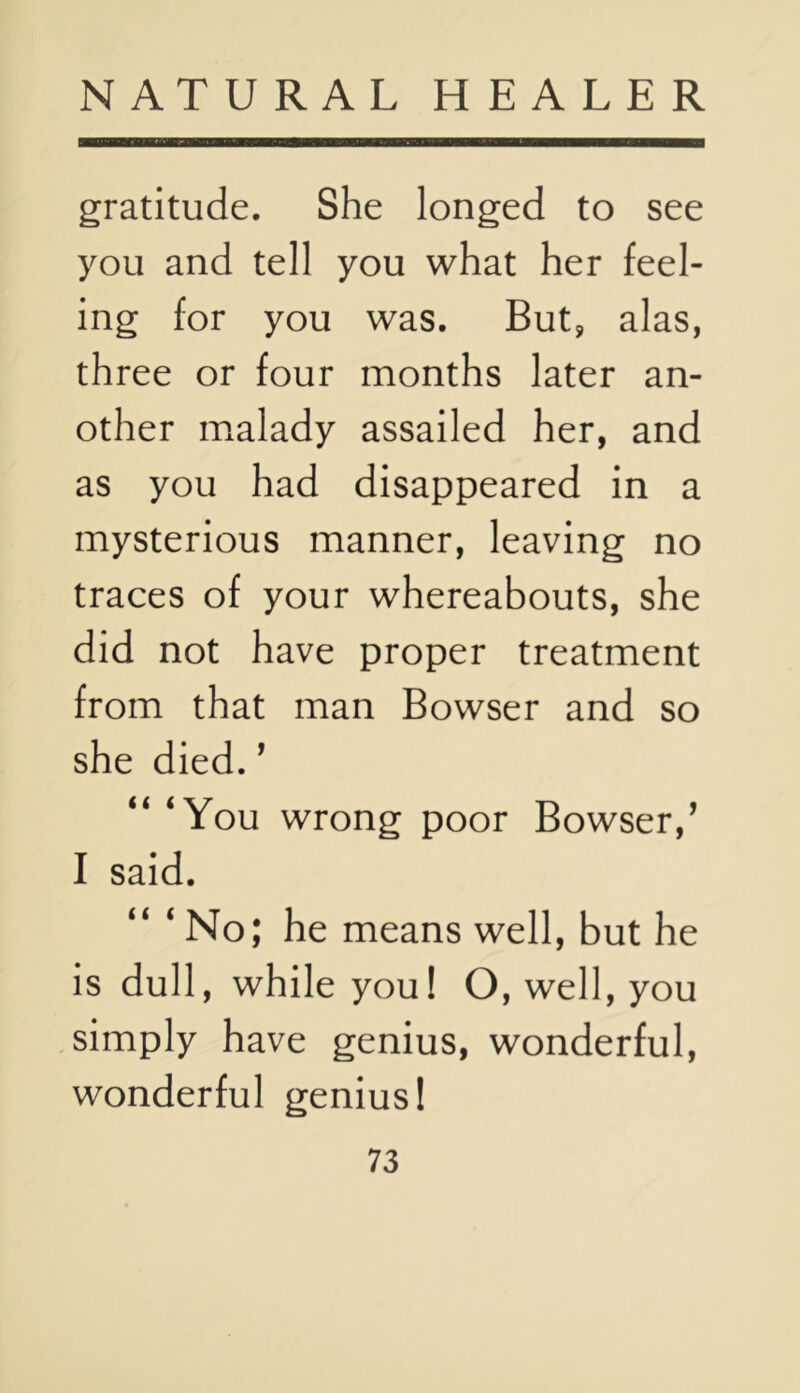 gratitude. She longed to see you and tell you what her feel- ing for you was. But, alas, three or four months later an- other malady assailed her, and as you had disappeared in a mysterious manner, leaving no traces of your whereabouts, she did not have proper treatment from that man Bowser and so she died. ’ “ ‘You wrong poor Bowser,’ I said. No; he means well, but he is dull, while you! O, well, you simply have genius, wonderful, wonderful genius!