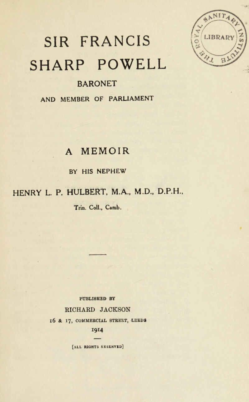 SIR FRANCIS SHARP POWELL BARONET AND MEMBER OF PARLIAMENT A MEMOIR BY HIS NEPHEW HENRY L. P. HULBERT, M.A., M.D., D.P.H., Trin. Coll., Camb. PUBLISHED BY RICHARD JACKSON 16 & 17, COMMERCIAL STREET, LEEDS 1914 [all rights keskrvbd]