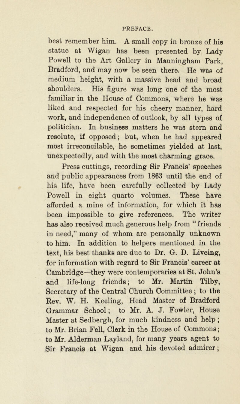 best remember him. A small copy in bronze of his statue at Wigan has been presented by Lady Powell to the Art Gallery in Manningham Park, Bradford, and may now be seen there. He was of medium height, with a massive head and broad shoulders. His figure was long one of the most familiar in the House of Commons, where he was liked and respected for his cheery manner, hard work, and independence of outlook, by all types of politician. In business matters he was stern and resolute, if opposed; but, when he had appeared most irreconcilable, he sometimes yielded at last, unexpectedly, and with the most charming grace. Press cuttings, recording Sir Francis’ speeches and public appearances from 1863 until the end of his life, have been carefully collected by Lady Powell in eight quarto volumes. These have afforded a mine of information, for which it has been impossible to give references. The writer has also received much generous help from “ friends in need,” many of whom are personally unknown to him. In addition to helpers mentioned in the text, his best thanks are due to Dr. G. D. Liveing, for information with regard to Sir Francis’ career at Cambridge—they were contemporaries at St. John’s and life-long friends; to Mr. Martin Tilby, Secretary of the Central Church Committee ; to the Rev. W. H. Keeling, Head Master of Bradford Grammar School; to Mr. A. J. Fowler, House Master at Sedbergh, for much kindness and help ; to Mr. Brian Fell, Clerk in the House of Commons; to Mr. Alderman Layland, for many years agent to Sir Francis at Wigan and his devoted admirer;
