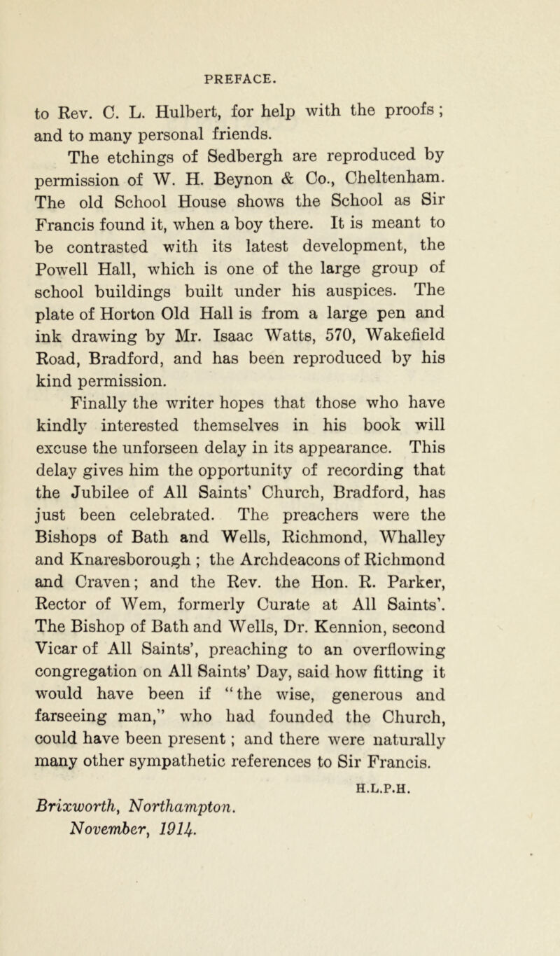 to Rev. C. L. Hulbert, for help with the proofs; and to many personal friends. The etchings of Sedbergh are reproduced by permission of W. H. Beynon & Co., Cheltenham. The old School House shows the School as Sir Francis found it, when a boy there. It is meant to be contrasted with its latest development, the Powell Hall, which is one of the large group of school buildings built under his auspices. The plate of Horton Old Hall is from a large pen and ink drawung by Mr. Isaac Watts, 570, Wakefield Road, Bradford, and has been reproduced by his kind permission. Finally the writer hopes that those who have kindly interested themselves in his book will excuse the unforseen delay in its appearance. This delay gives him the opportunity of recording that the Jubilee of All Saints’ Church, Bradford, has just been celebrated. The preachers were the Bishops of Bath and Wells, Richmond, Whalley and Knaresborough ; the Archdeacons of Richmond and Craven; and the Rev. the Hon. R. Parker, Rector of Wem, formerly Curate at All Saints’. The Bishop of Bath and Wells, Dr. Kennion, second Vicar of All Saints’, preaching to an overflowing congregation on All Saints’ Day, said how fitting it would have been if “ the wise, generous and farseeing man,” who had founded the Church, could have been present; and there were naturally many other sympathetic references to Sir Francis. H.L.P.H. Brixworth, Northampton. November, 19U