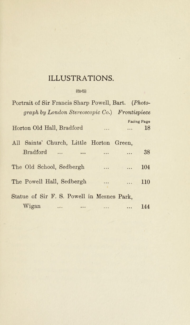 ILLUSTRATIONS. Portrait of Sir Francis Sharp Powell, Bart. (Photo- graph by London Stereoscopic Co.) Frontispiece Facing Page Horton Old Hall, Bradford ... ... 18 Ail Saints’ Church, Little Horton Green, Bradford ... ... ... ... 38 The Old School, Sedbergh ... ... 104 The Powell Hall, Sedbergh ... ... 110 Statue of Sir F. S. Powell in Mesnes Park, Wigan ... ... ... ... 144