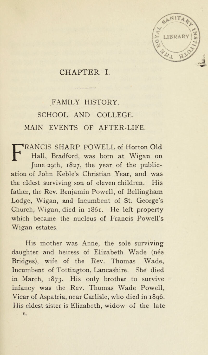 FAMILY HISTORY. SCHOOL AND COLLEGE. MAIN EVENTS OF AFTER-LIFE. FRANCIS SHARP POWELL of Horton Old Hall, Bradford, was born at Wigan on June 29th, 1827, the year of the public- ation of John Keble’s Christian Year, and was the eldest surviving son of eleven children. His father, the Rev. Benjamin Powell, of Bellingham Lodge, Wigan, and Incumbent of St. George’s Church, Wigan, died in 1861. He left property which became the nucleus of Francis Powell’s Wigan estates. His mother was Anne, the sole surviving daughter and heiress of Elizabeth Wade (nee Bridges), wife of the Rev. Thomas Wade, Incumbent of Tottington, Lancashire. She died in March, 1873. His only brother to survive infancy was the Rev. Thomas Wade Powell, Vicar of Aspatria, near Carlisle, who died in 1896. His eldest sister is Elizabeth, widow of the late B.