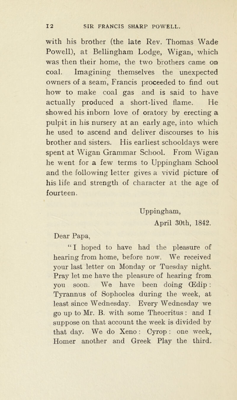 with his brother (the late Rev. Thomas Wade Powell), at Bellingham Lodge, Wigan, which was then their home, the two brothers came on coal. Imagining themselves the unexpected owners of a seam, Francis proceeded to find out how to make coal gas and is said to have actually produced a short-lived flame. He showed his inborn love of oratory by erecting a pulpit in his nursery at an early age, into which he used to ascend and deliver discourses to his brother and sisters. His earliest schooldays were spent at Wigan Grammar School. From Wigan he went for a few terms to Uppingham School and the following letter gives a vivid picture of his life and strength of character at the age of fourteen. Uppingham, April 30th, 1842. Dear Papa, “ I hoped to have had the pleasure of hearing from home, before now. We received your last letter on Monday or Tuesday night. Pray let me have the pleasure of hearing from you soon. We have been doing (Edip : Tyrannus of Sophocles during the week, at least since Wednesday. Every Wednesday we go up to Mr. B. with some Theocritus : and I suppose on that account the week is divided by that day. We do Xeno : Cyrop : one week, Homer another and Greek Play the third.