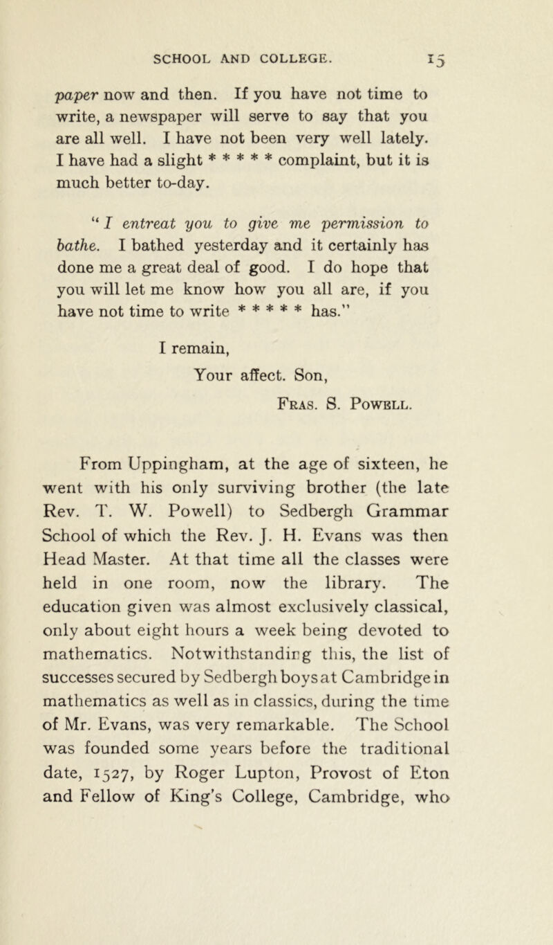 paper now and then. If you have not time to write, a newspaper will serve to say that you are all well. I have not been very well lately. I have had a slight ***** complaint, but it is much better to-day. “ I entreat you to give me permission to bathe. I bathed yesterday and it certainly has done me a great deal of good. I do hope that you will let me know how you all are, if you have not time to write ***** has.” I remain, Your affect. Son, Fras. S. Powell. From Uppingham, at the age of sixteen, he went with his only surviving brother (the late Rev. T. W. Powell) to Sedbergh Grammar School of which the Rev. J. H. Evans was then Head Master. At that time all the classes were held in one room, now the library. The education given was almost exclusively classical, only about eight hours a week being devoted to mathematics. Notwithstanding this, the list of successes secured by Sedbergh boys at Cambridge in mathematics as well as in classics, during the time of Mr. Evans, was very remarkable. The School was founded some years before the traditional date, 1527, by Roger Lupton, Provost of Eton and Fellow of King’s College, Cambridge, who
