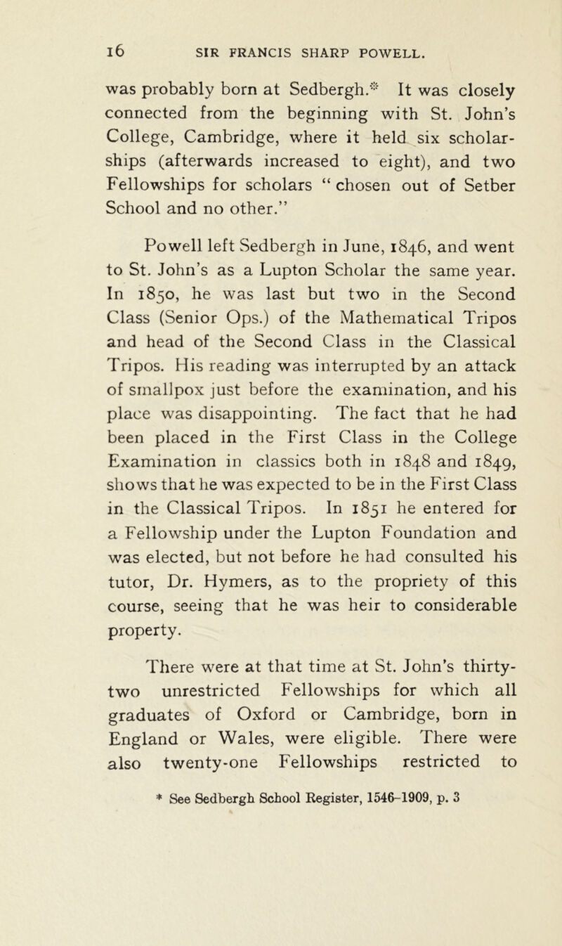 was probably born at Sedbergh.* It was closely connected from the beginning with St. John’s College, Cambridge, where it held six scholar- ships (afterwards increased to eight), and two Fellowships for scholars “ chosen out of Setber School and no other.” Powell left Sedbergh in June, 1846, and went to St. John’s as a Lupton Scholar the same year. In 1850, he was last but two in the Second Class (Senior Ops.) of the Mathematical Tripos and head of the Second Class in the Classical Tripos. His reading was interrupted by an attack of smallpox just before the examination, and his place was disappointing. The fact that he had been placed in the First Class in the College Examination in classics both in 1848 and 1849, shows that he was expected to be in the First Class in the Classical Tripos. In 1851 he entered for a Fellowship under the Lupton Foundation and was elected, but not before he had consulted his tutor, Dr. Hymers, as to the propriety of this course, seeing that he was heir to considerable property. There were at that time at St. John’s thirty- two unrestricted Fellowships for which all graduates of Oxford or Cambridge, born in England or Wales, were eligible. There were also twenty-one Fellowships restricted to * See Sedbergh School Register, 1546-1909, p. 3