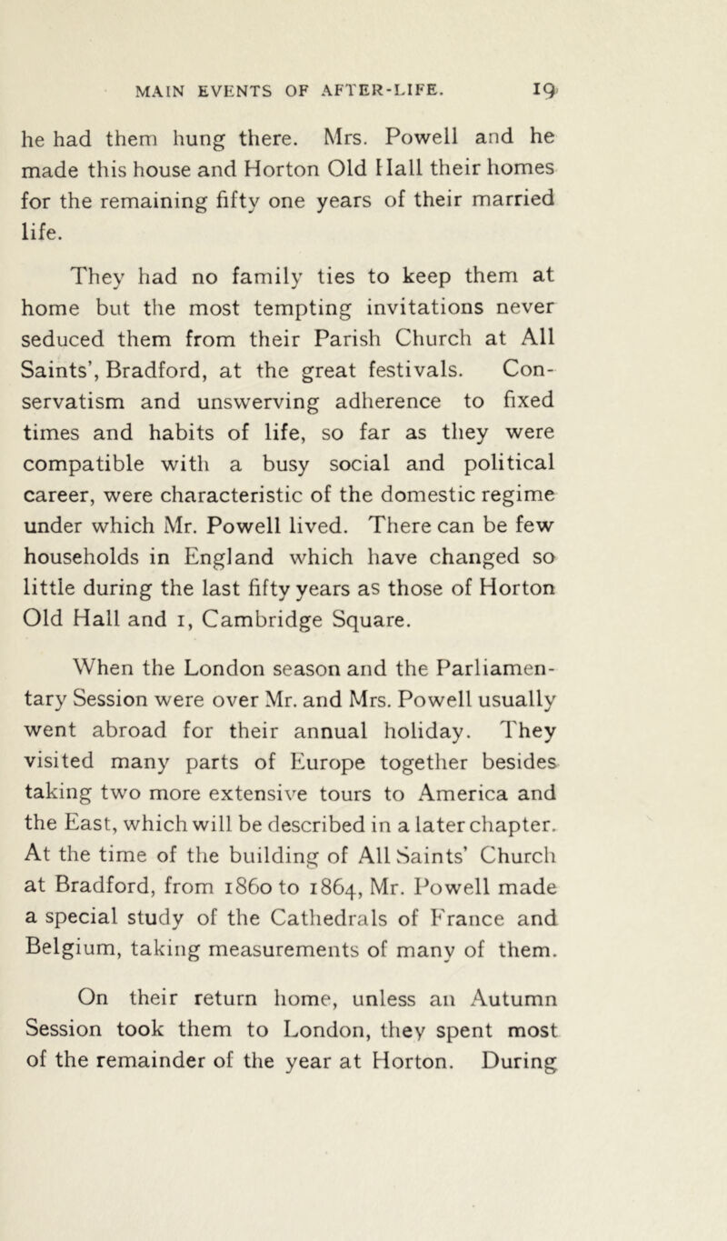 he had them hung there. Mrs. Powell and he made this house and Horton Old Hall their homes for the remaining fifty one years of their married life. They had no family ties to keep them at home but the most tempting invitations never seduced them from their Parish Church at All Saints’, Bradford, at the great festivals. Con- servatism and unswerving adherence to fixed times and habits of life, so far as they were compatible with a busy social and political career, were characteristic of the domestic regime under which Mr. Powell lived. There can be few households in England which have changed so little during the last fifty years as those of Horton Old Hall and i, Cambridge Square. When the London season and the Parliamen- tary Session were over Mr. and Mrs. Powell usually went abroad for their annual holiday. They visited many parts of Europe together besides taking two more extensive tours to America and the East, which will be described in a later chapter. At the time of the building of All Saints’ Church at Bradford, from i860 to 1864, Mr. Powell made a special study of the Cathedrals of France and Belgium, taking measurements of many of them. On their return home, unless an Autumn Session took them to London, they spent most of the remainder of the year at Horton. During