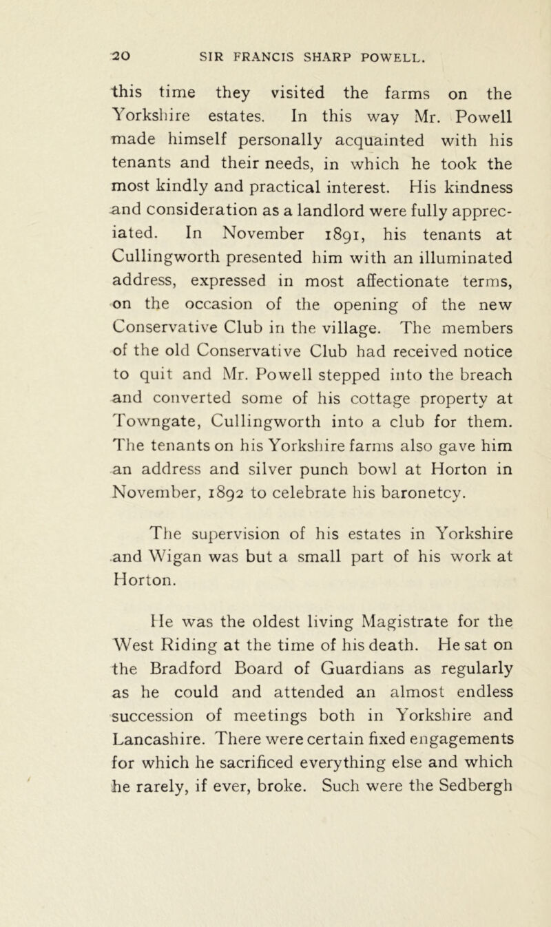 this time they visited the farms on the Yorkshire estates. In this way Mr. Powell made himself personally acquainted with his tenants and their needs, in which he took the most kindly and practical interest. His kindness and consideration as a landlord were fully apprec- iated. In November 1891, his tenants at Cullingworth presented him with an illuminated address, expressed in most affectionate terms, on the occasion of the opening of the new Conservative Club in the village. The members of the old Conservative Club had received notice to quit and Mr. Powell stepped into the breach and converted some of his cottage property at Towngate, Cullingworth into a club for them. The tenants on his Yorkshire farms also gave him an address and silver punch bowl at Horton in November, 1892 to celebrate his baronetcy. The supervision of his estates in Yorkshire and Wigan was but a small part of his work at Horton. He was the oldest living Magistrate for the West Riding at the time of his death. He sat on the Bradford Board of Guardians as regularly as he could and attended an almost endless succession of meetings both in Yorkshire and Lancashire. There were certain fixed engagements for which he sacrificed everything else and which he rarely, if ever, broke. Such were the Sedbergh