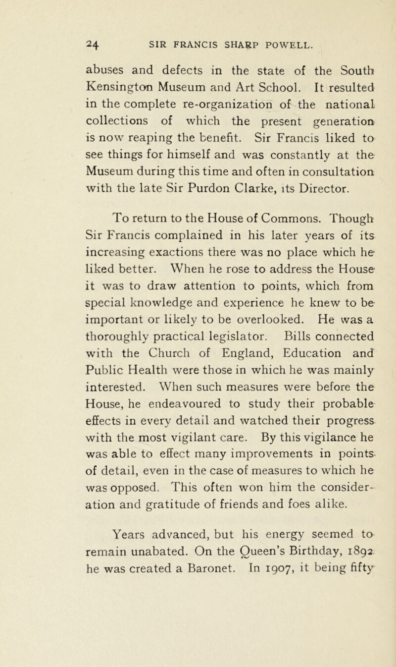 abuses and defects in the state of the South Kensington Museum and Art School. It resulted in the complete re-organization of the national collections of which the present generation is now reaping the benefit. Sir Francis liked to see things for himself and was constantly at the Museum during this time and often in consultation with the late Sir Purdon Clarke, its Director. To return to the House of Commons. Though Sir Francis complained in his later years of its increasing exactions there was no place which he liked better. When he rose to address the House it was to draw attention to points, which from special knowledge and experience he knew to be important or likely to be overlooked. He was a thoroughly practical legislator. Bills connected with the Church of England, Education and Public Health were those in which he was mainly interested. When such measures were before the House, he endeavoured to study their probable effects in every detail and watched their progress with the most vigilant care. By this vigilance he was able to effect many improvements in points- of detail, even in the case of measures to which he was opposed. This often won him the consider- ation and gratitude of friends and foes alike. Years advanced, but his energy seemed to remain unabated. On the Queen’s Birthday, 1892 he was created a Baronet. In 1907, it being fifty