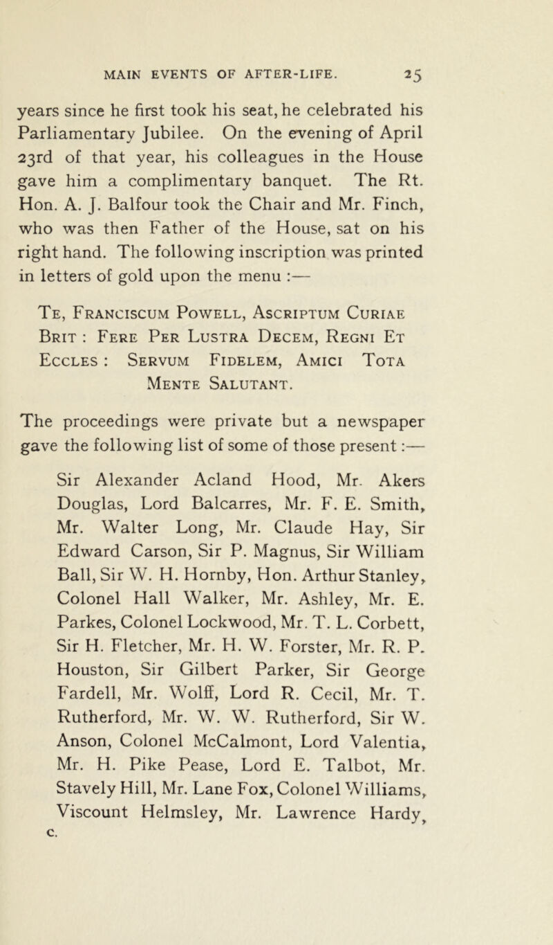 years since he first took his seat, he celebrated his Parliamentary Jubilee. On the evening of April 23rd of that year, his colleagues in the House gave him a complimentary banquet. The Rt. Hon. A. J. Balfour took the Chair and Mr. Finch, who was then Father of the House, sat on his right hand. The following inscription was printed in letters of gold upon the menu :— Te, Franciscum Powell, Ascriptum Curiae Brit : Fere Per Lustra Decem, Regni Et Eccles : Servum Fidelem, Amici Tota Mente Salutant. The proceedings were private but a newspaper gave the following list of some of those present:— Sir Alexander Acland Hood, Mr. Akers Douglas, Lord Balcarres, Mr. F. E. Smith, Mr. Walter Long, Mr. Claude Hay, Sir Edward Carson, Sir P. Magnus, Sir William Ball, Sir W. H. Hornby, Hon. Arthur Stanley, Colonel Hall Walker, Mr. Ashley, Mr. E. Parkes, Colonel Lockwood, Mr. T. L. Corbett, Sir H. Fletcher, Mr. Id. W. Forster, Mr. R. P. Houston, Sir Gilbert Parker, Sir George Fardell, Mr. Wolff, Lord R. Cecil, Mr. T. Rutherford, Mr. W. W. Rutherford, Sir W. Anson, Colonel McCalmont, Lord Valentia, Mr. H. Pike Pease, Lord E. Talbot, Mr. Stavely Hill, Mr. Lane Fox, Colonel Williams, Viscount Helmsley, Mr. Lawrence Hardyt