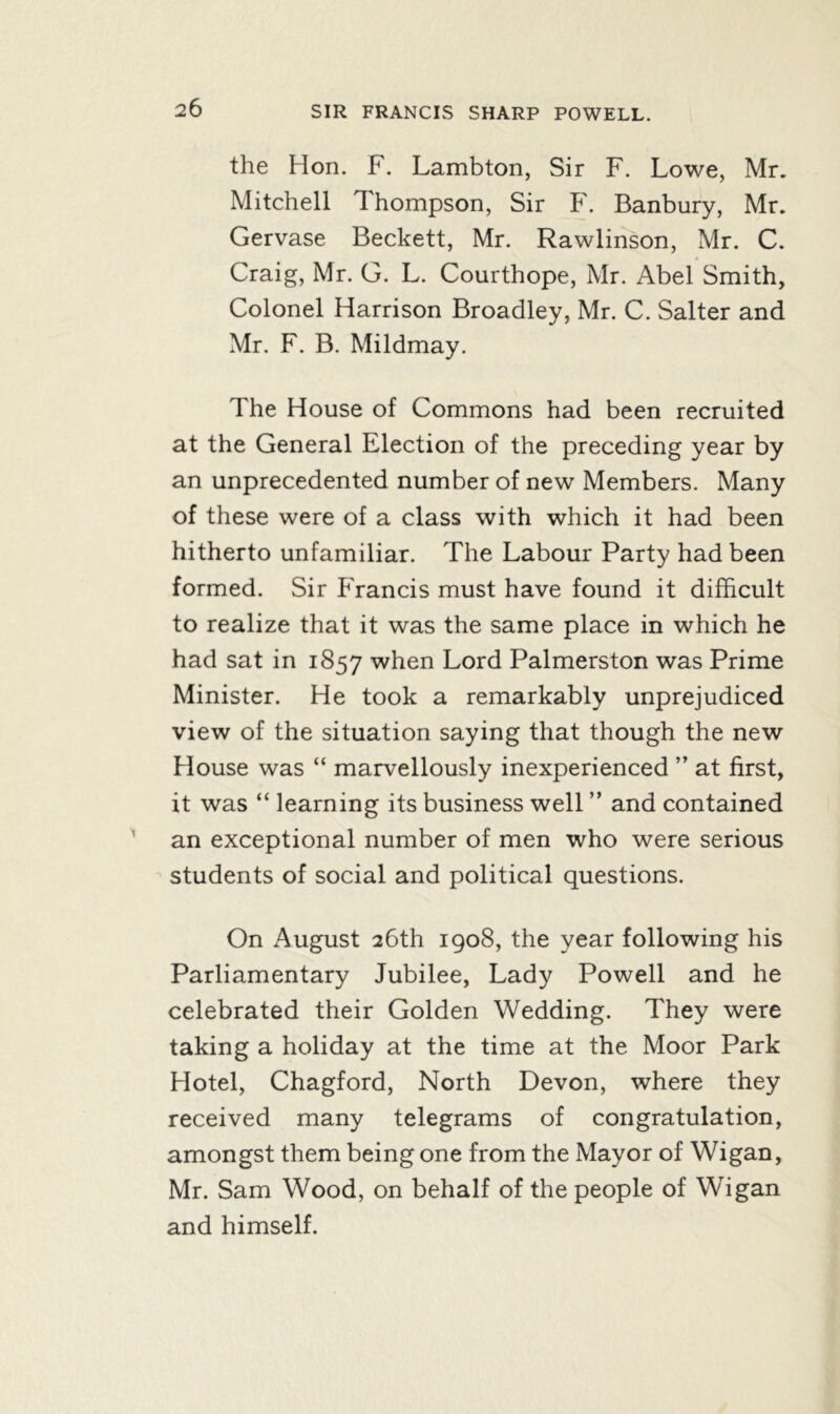 the Hon. F. Lambton, Sir F. Lowe, Mr. Mitchell Thompson, Sir F. Banbury, Mr. Gervase Beckett, Mr. Rawlinson, Mr. C. Craig, Mr. G. L. Courthope, Mr. Abel Smith, Colonel Harrison Broadley, Mr. C. Salter and Mr. F. B. Mildmay. The House of Commons had been recruited at the General Election of the preceding year by an unprecedented number of new Members. Many of these were of a class with which it had been hitherto unfamiliar. The Labour Party had been formed. Sir Francis must have found it difficult to realize that it was the same place in which he had sat in 1857 when Lord Palmerston was Prime Minister. He took a remarkably unprejudiced view of the situation saying that though the new House was “ marvellously inexperienced ” at first, it was “ learning its business well ” and contained an exceptional number of men who were serious students of social and political questions. On August 26th 1908, the year following his Parliamentary Jubilee, Lady Powell and he celebrated their Golden Wedding. They were taking a holiday at the time at the Moor Park Hotel, Chagford, North Devon, where they received many telegrams of congratulation, amongst them being one from the Mayor of Wigan, Mr. Sam Wood, on behalf of the people of Wigan and himself.