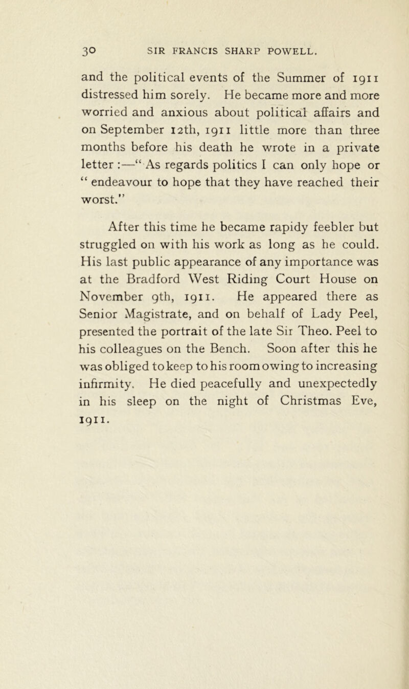 and the political events of the Summer of 1911 distressed him sorely. He became more and more worried and anxious about political affairs and on September 12th, 1911 little more than three months before his death he wrote in a private letter :—“ As regards politics I can only hope or “ endeavour to hope that they have reached their worst.” After this time he became rapidy feebler but struggled on with his work as long as he could. His last public appearance of any importance was at the Bradford West Riding Court House on November 9th, 1911. He appeared there as Senior Magistrate, and on behalf of Lady Peel, presented the portrait of the late Sir Theo. Peel to his colleagues on the Bench. Soon after this he was obliged to keep to his room owing to increasing infirmity. He died peacefully and unexpectedly in his sleep on the night of Christmas Eve, 1911.