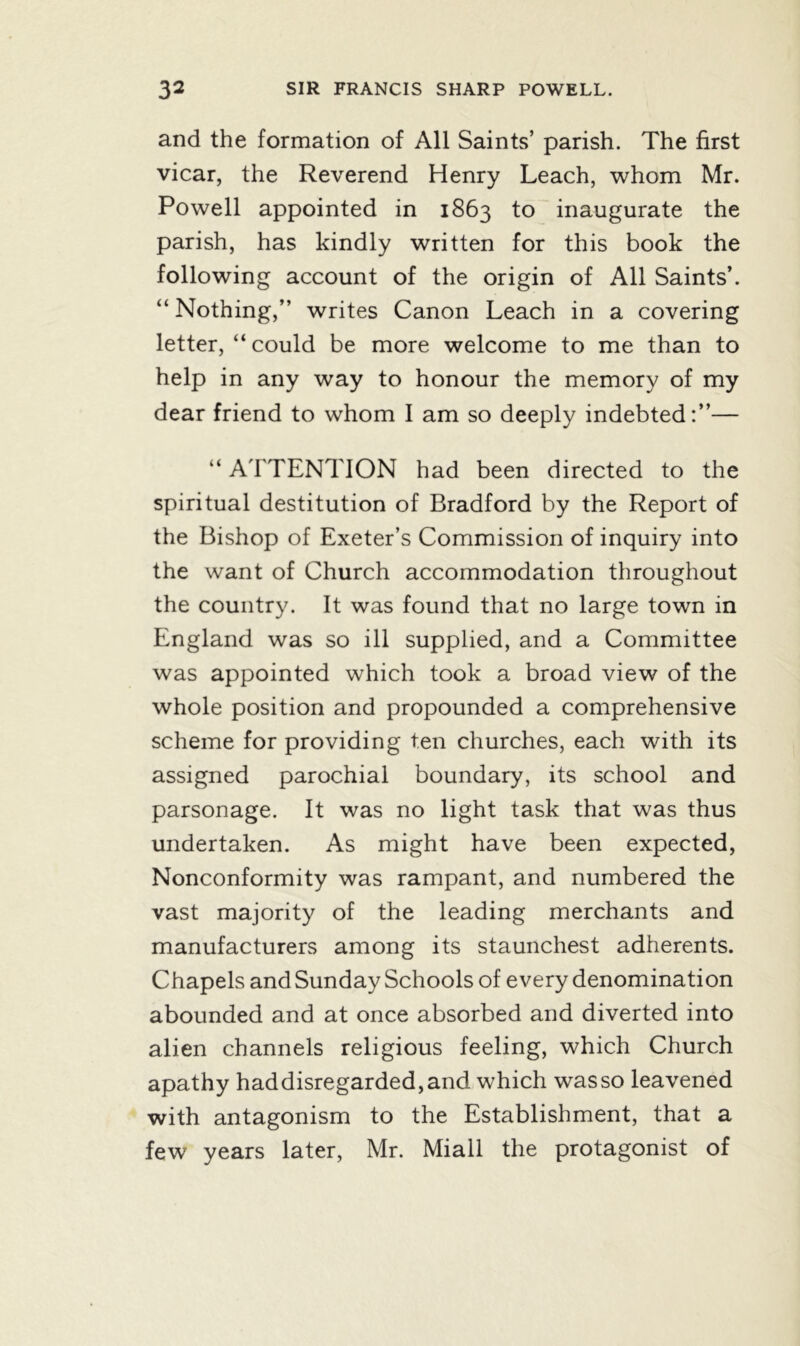 and the formation of All Saints’ parish. The first vicar, the Reverend Henry Leach, whom Mr. Powell appointed in 1863 to inaugurate the parish, has kindly written for this book the following account of the origin of All Saints’. “ Nothing,” writes Canon Leach in a covering letter, “could be more welcome to me than to help in any way to honour the memory of my dear friend to whom I am so deeply indebted:”— “ ATTENTION had been directed to the spiritual destitution of Bradford by the Report of the Bishop of Exeter’s Commission of inquiry into the want of Church accommodation throughout the country. It was found that no large town in England was so ill supplied, and a Committee was appointed which took a broad view of the whole position and propounded a comprehensive scheme for providing ten churches, each with its assigned parochial boundary, its school and parsonage. It was no light task that was thus undertaken. As might have been expected, Nonconformity was rampant, and numbered the vast majority of the leading merchants and manufacturers among its staunchest adherents. Chapels and Sunday Schools of every denomination abounded and at once absorbed and diverted into alien channels religious feeling, which Church apathy haddisregarded,and which wasso leavened with antagonism to the Establishment, that a few years later, Mr. Miall the protagonist of