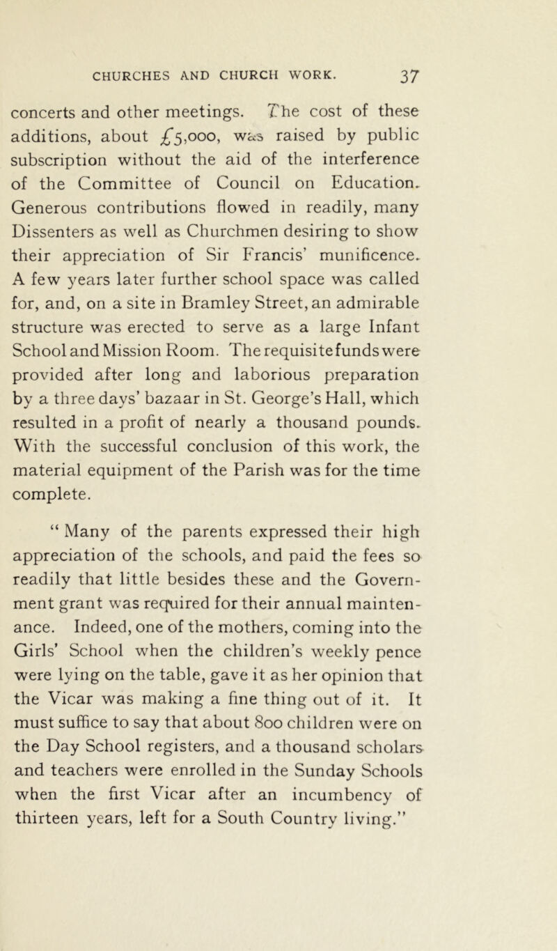 concerts and other meetings. The cost of these additions, about £5,000, was raised by public subscription without the aid of the interference of the Committee of Council on Education. Generous contributions flowed in readily, many Dissenters as well as Churchmen desiring to show their appreciation of Sir Francis’ munificence. A few years later further school space was called for, and, on a site in Bramley Street, an admirable structure was erected to serve as a large Infant School and Mission Room. The requisitefunds were provided after long and laborious preparation by a three days’ bazaar in St. George’s Hall, which resulted in a profit of nearly a thousand pounds. With the successful conclusion of this work, the material equipment of the Parish was for the time complete. “ Many of the parents expressed their high appreciation of the schools, and paid the fees so readily that little besides these and the Govern- ment grant was required for their annual mainten- ance. Indeed, one of the mothers, coming into the Girls’ School when the children’s weekly pence were lying on the table, gave it as her opinion that the Vicar was making a fine thing out of it. It must suffice to say that about 800 children were on the Day School registers, and a thousand scholars and teachers were enrolled in the Sunday Schools when the first Vicar after an incumbency of thirteen years, left for a South Country living.”