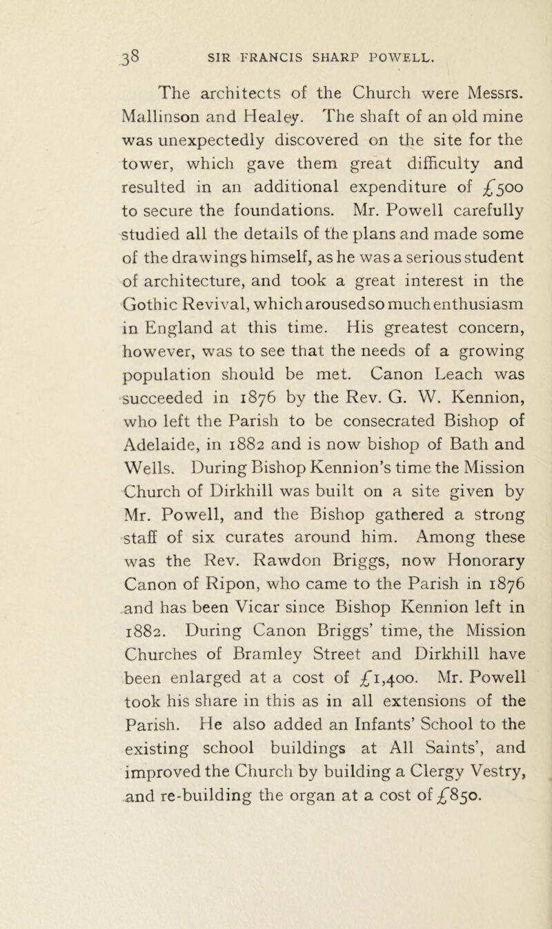 The architects of the Church were Messrs. Mallinson and Healey. The shaft of an old mine was unexpectedly discovered on the site for the tower, which gave them great difficulty and resulted in an additional expenditure of £500 to secure the foundations. Mr. Powell carefully studied all the details of the plans and made some of the drawings himself, as he was a serious student of architecture, and took a great interest in the Gothic Revival, which arousedso much enthusiasm in England at this time. His greatest concern, however, was to see that the needs of a growing population should be met. Canon Leach was succeeded in 1876 by the Rev. G. W. Kennion, who left the Parish to be consecrated Bishop of Adelaide, in 1882 and is now bishop of Bath and Wells. During Bishop Kennion’s time the Mission Church of Dirkhill was built on a site given by Mr. Powell, and the Bishop gathered a strong staff of six curates around him. Among these was the Rev. Rawdon Briggs, now Honorary Canon of Ripon, who came to the Parish in 1876 and has been Vicar since Bishop Kennion left in 1882. During Canon Briggs’ time, the Mission Churches of Bramley Street and Dirkhill have been enlarged at a cost of ^1,400. Mr. Powell took his share in this as in all extensions of the Parish. He also added an Infants’ School to the existing school buildings at All Saints’, and improved the Church by building a Clergy Vestry, and re-building the organ at a cost of ^850.