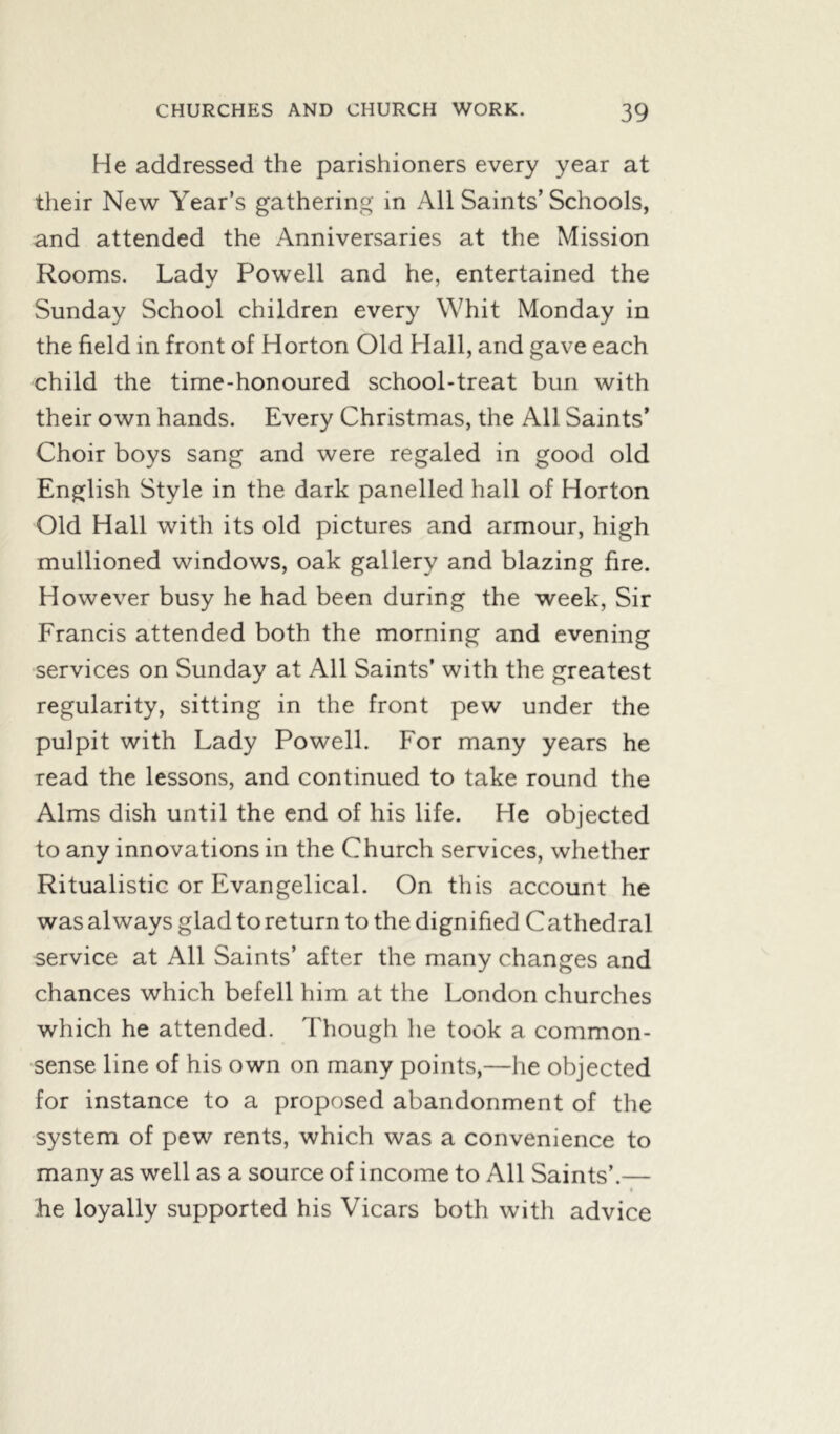 He addressed the parishioners every year at their New Year’s gathering in All Saints’ Schools, and attended the Anniversaries at the Mission Rooms. Lady Powell and he, entertained the Sunday School children every Whit Monday in the field in front of Horton Old Hall, and gave each child the time-honoured school-treat bun with their own hands. Every Christmas, the All Saints’ Choir boys sang and were regaled in good old English Style in the dark panelled hall of Horton Old Hall with its old pictures and armour, high mullioned windows, oak gallery and blazing fire. However busy he had been during the week, Sir Francis attended both the morning and evening services on Sunday at All Saints’ with the greatest regularity, sitting in the front pew under the pulpit with Lady Powell. For many years he read the lessons, and continued to take round the Alms dish until the end of his life. He objected to any innovations in the Church services, whether Ritualistic or Evangelical. On this account he was always glad to return to the dignified Cathedral service at All Saints’ after the many changes and chances which befell him at the London churches which he attended. Though he took a common- sense line of his own on many points,—he objected for instance to a proposed abandonment of the system of pew rents, which was a convenience to many as well as a source of income to All Saints’.— he loyally supported his Vicars both with advice