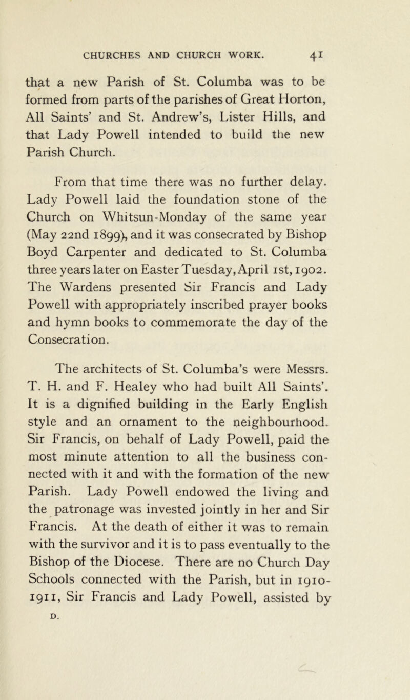 that a new Parish of St. Columba was to be formed from parts of the parishes of Great Horton, All Saints’ and St. Andrew’s, Lister Hills, and that Lady Powell intended to build the new Parish Church. From that time there was no further delay. Lady Powell laid the foundation stone of the Church on Whitsun-Monday of the same year (May 22nd 1899), and it was consecrated by Bishop Boyd Carpenter and dedicated to St. Columba three years later on Easter Tuesday, April ist, 1902. The Wardens presented Sir Francis and Lady Powell with appropriately inscribed prayer books and hymn books to commemorate the day of the Consecration. The architects of St. Columba’s were Messrs. T. H. and F. Healey who had built All Saints’. It is a dignified building in the Early English style and an ornament to the neighbourhood. Sir Francis, on behalf of Lady Powell, paid the most minute attention to all the business con- nected with it and with the formation of the new Parish. Lady Powell endowed the living and the patronage was invested jointly in her and Sir Francis. At the death of either it was to remain with the survivor and it is to pass eventually to the Bishop of the Diocese. There are no Church Day Schools connected with the Parish, but in 1910- 1911, Sir Francis and Lady Powell, assisted by D.