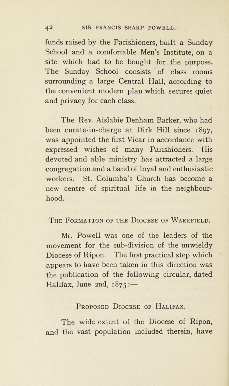 funds raised by the Parishioners, built a Sunday School and a comfortable Men’s Institute, on a site which had to be bought for the purpose. The Sunday School consists of class rooms surrounding a large Central Hall, according to the convenient modern plan which secures quiet and privacy for each class. The Rev. Aislabie Denham Barker, who had been curate-in-charge at Dirk Hill since 1897, was appointed the first Vicar in accordance with expressed wishes of many Parishioners. His devoted and able ministry has attracted a large congregation and a band of loyal and enthusiastic workers. St. Columba’s Church has become a new centre of spiritual life in the neighbour- hood. The Formation of the Diocese of Wakefield. Mr. Powell was one of the leaders of the movement for the sub-division of the unwieldy Diocese of Ripon. The first practical step which appears to have been taken in this direction was the publication of the following circular, dated Halifax, June 2nd, 1875:— Proposed Diocese of Halifax. The wide extent of the Diocese of Ripon, and the vast population included therein, have