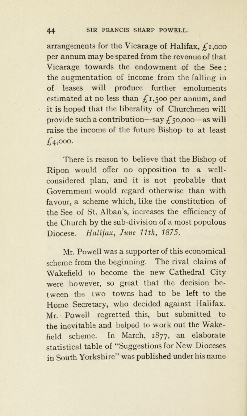 arrangements for the Vicarage of Halifax, £*i,ooo per annum may be spared from the revenue of that Vicarage towards the endowment of the See ; the augmentation of income from the falling in of leases will produce further emoluments estimated at no less than £1,500 per annum, and it is hoped that the liberality of Churchmen will provide such a contribution—say £*50,000—as will raise the income of the future Bishop to at least £*4,000. There is reason to believe that the Bishop of Ripon would offer no opposition to a well- considered plan, and it is not probable that Government would regard otherwise than with favour, a scheme which, like the constitution of the See of St. Alban’s, increases the efficiency of the Church by the sub-division of a most populous Diocese. Halifax, June 11th, 1875. Mr. Powell was a supporter of this economical scheme from the beginning. The rival claims of Wakefield to become the new Cathedral City were however, so great that the decision be- tween the two towns had to be left to the Home Secretary, who decided against Halifax. Mr. Powell regretted this, but submitted to the inevitable and helped to work out the Wake- field scheme. In March, 1877, an elaborate statistical table of “Suggestions for New Dioceses in South Yorkshire” was published under his name