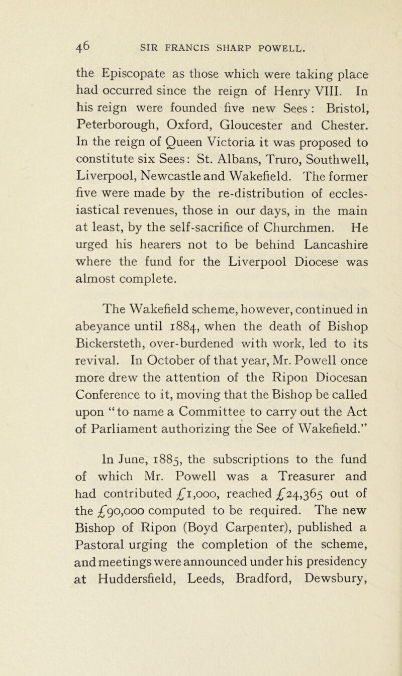 the Episcopate as those which were taking place had occurred since the reign of Henry VIII. In his reign were founded five new Sees : Bristol, Peterborough, Oxford, Gloucester and Chester. In the reign of Queen Victoria it was proposed to constitute six Sees: St. Albans, Truro, Southwell, Liverpool, Newcastle and Wakefield. The former five were made by the re-distribution of eccles- iastical revenues, those in our days, in the main at least, by the self-sacrifice of Churchmen. He urged his hearers not to be behind Lancashire where the fund for the Liverpool Diocese was almost complete. The Wakefield scheme, however, continued in abeyance until 1884, when the death of Bishop Bickersteth, over-burdened with work, led to its revival. In October of that year, Mr. Powell once more drew the attention of the Ripon Diocesan Conference to it, moving that the Bishop be called upon “to name a Committee to carry out the Act of Parliament authorizing the See of Wakefield.” In June, 1885, the subscriptions to the fund of which Mr. Powell was a Treasurer and had contributed £1,000, reached £24,365 out of the £90,000 computed to be required. The new Bishop of Ripon (Boyd Carpenter), published a Pastoral urging the completion of the scheme, and meetings were announced under his presidency at Huddersfield, Leeds, Bradford, Dewsbury,