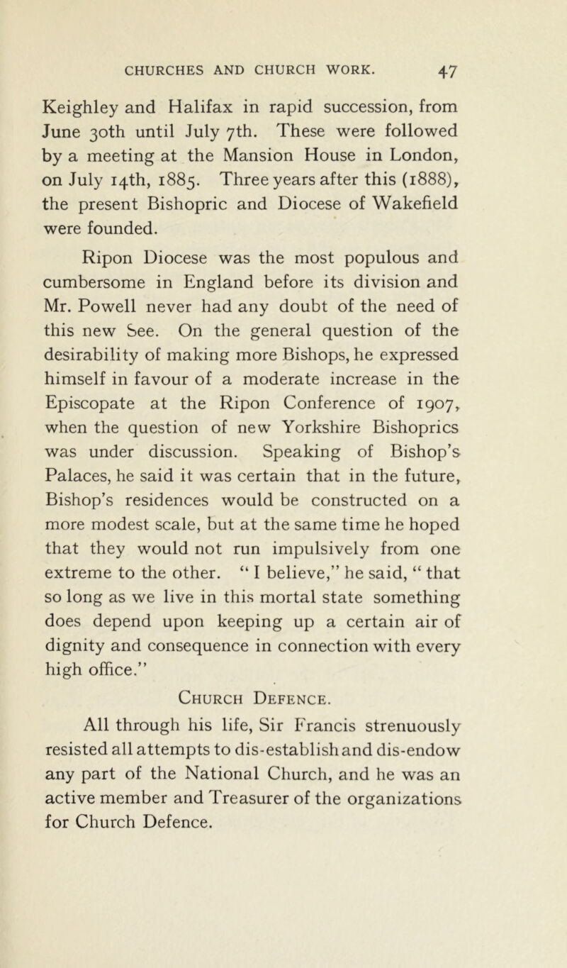 Keighley and Halifax in rapid succession, from June 30th until July 7th. These were followed by a meeting at the Mansion House in London, on July 14th, 1885. Three years after this (1888), the present Bishopric and Diocese of Wakefield were founded. Ripon Diocese was the most populous and cumbersome in England before its division and Mr. Powell never had any doubt of the need of this new See. On the general question of the desirability of making more Bishops, he expressed himself in favour of a moderate increase in the Episcopate at the Ripon Conference of 1907, when the question of new Yorkshire Bishoprics was under discussion. Speaking of Bishop’s Palaces, he said it was certain that in the future, Bishop’s residences would be constructed on a more modest scale, but at the same time he hoped that they would not run impulsively from one extreme to the other. “ I believe,” he said, “ that so long as we live in this mortal state something does depend upon keeping up a certain air of dignity and consequence in connection with every high office.” Church Defence. All through his life, Sir Erancis strenuously resisted all attempts to dis-establish and dis-endow any part of the National Church, and he was an active member and Treasurer of the organizations for Church Defence.